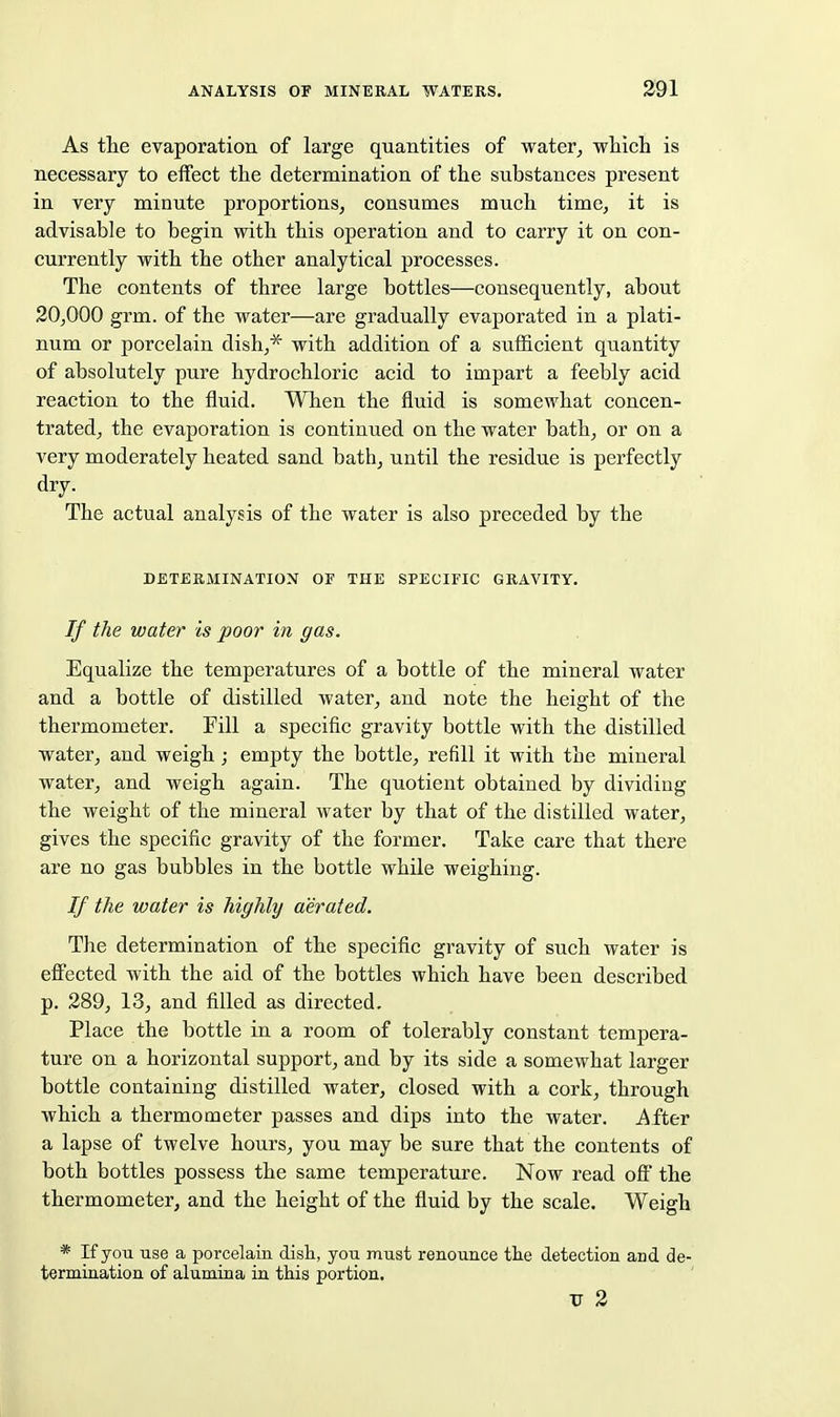 As the evaporation of large quantities of water, wliieli is necessary to effect the determination of the substances present in very minute proportions, consumes much time, it is advisable to begin with this operation and to carry it on con- currently with the other analytical processes. The contents of three large bottles—consequently, about 20,000 grm. of the water—are gradually evaporated in a plati- num or porcelain dish,* with addition of a sufficient quantity of absolutely pure hydrochloric acid to impart a feebly acid reaction to the fluid. When the fluid is somewhat concen- trated, the evaporation is continued on the water bath, or on a very moderately heated sand bath, until the residue is perfectly dry. The actual analysis of the water is also preceded by the DETERMINATION OF THE SPECIFIC GRAVITY. If the water is poor in gas. Equalize the temperatures of a bottle of the mineral water and a bottle of distilled water, and note the height of the thermometer. Fill a specific gravity bottle with the distilled water, and weigh; empty the bottle, refill it with the mineral water, and weigh again. The quotient obtained by dividing the weight of the mineral water by that of the distilled water, gives the specific gravity of the former. Take care that there are no gas bubbles in the bottle while weighing. If the water is highly aerated. The determination of the specific gravity of such water is efi'ected with the aid of the bottles which have been described p. 289, 13, and filled as directed. Place the bottle in a room of tolerably constant tempera- ture on a horizontal support, and by its side a somewhat larger bottle containing distilled water, closed with a cork, through which a thermometer passes and dips into the water. After a lapse of twelve hours, you may be sure that the contents of both bottles possess the same temperature. Now read off the thermometer, and the height of the fluid by the scale. Weigh * If you use a porcelain dish, you must renounce the detection aiid de- termination of alumina in this portion. V 2