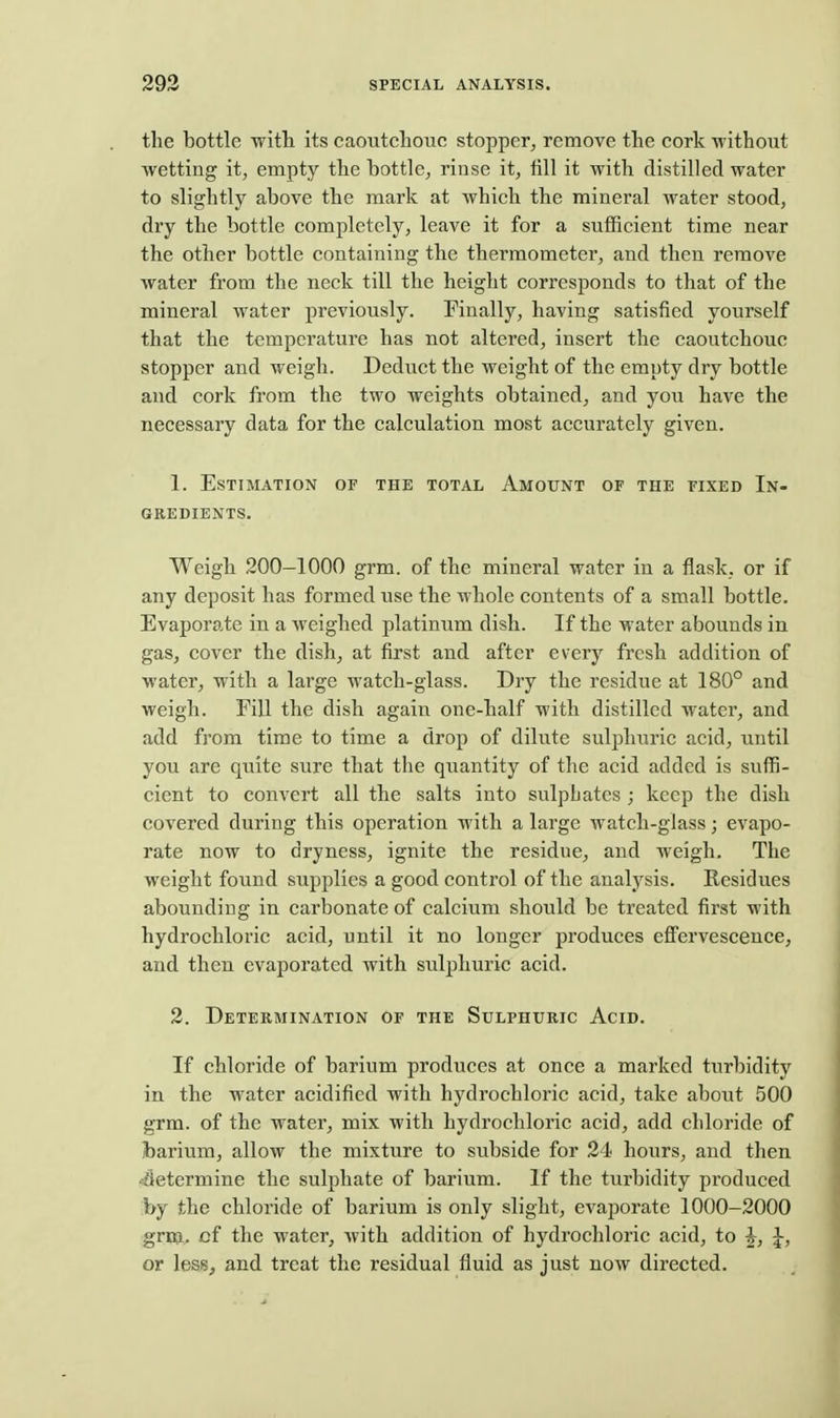 the bottle with its caoutchouc stopper^ remove the cork without wetting it, empty the bottle, rinse it, fill it with distilled water to slightly above the mark at which the mineral water stood, dry the bottle completely, leave it for a sufficient time near the other bottle containing the thermometer, and then remove water from the neck till the height corresponds to that of the mineral water previously. Finally, having satisfied yourself that the temperature has not altered, insert the caoutchouc stopper and weigh. Deduct the weight of the empty dry bottle and cork from the two weights obtained, and you have the necessary data for the calculation most accurately given. 1. Estimation of the total Amount of the fixed In- gredients. Weigh 200—1000 grm. of the mineral water in a flask, or if any deposit has formed use the whole contents of a small bottle. Evaporate in a weighed platinum dish. If the water abounds in gas, cover the dish, at first and after every fresh addition of water, with a large watch-glass. Dry the residue at 180° and weigh. Fill the dish again one-half with distilled water, and add from time to time a drop of dilute suljjhuric acid, until you are quite sure that the quantity of the acid added is suffi- cient to convert all the salts into sulphates ; keep the dish covered during this operation with a large watch-glass; evapo- rate now to dryness, ignite the residue, and weigh. The weight found supplies a good control of the analysis. Residues abounding in carbonate of calcium should be treated first with hydrochloric acid, until it no longer produces eflfervescence, and then evaporated with sulphuric acid. 2. Determination of the Sulphuric Acid. If chloride of barium produces at once a marked turbidity in the water acidified with hydrochloric acid, take about 500 grm. of the water, mix with hydrochloric acid, add chloride of barium, allow the mixture to subside for 24 hours, and then determine the sulphate of barium. If the turbidity pi'oduced by the chloride of barium is only slight, evaporate 1000-2000 grm. of the water, with addition of hydrochloric acid, to h, ^, or less, and treat the residual fluid as just now directed.