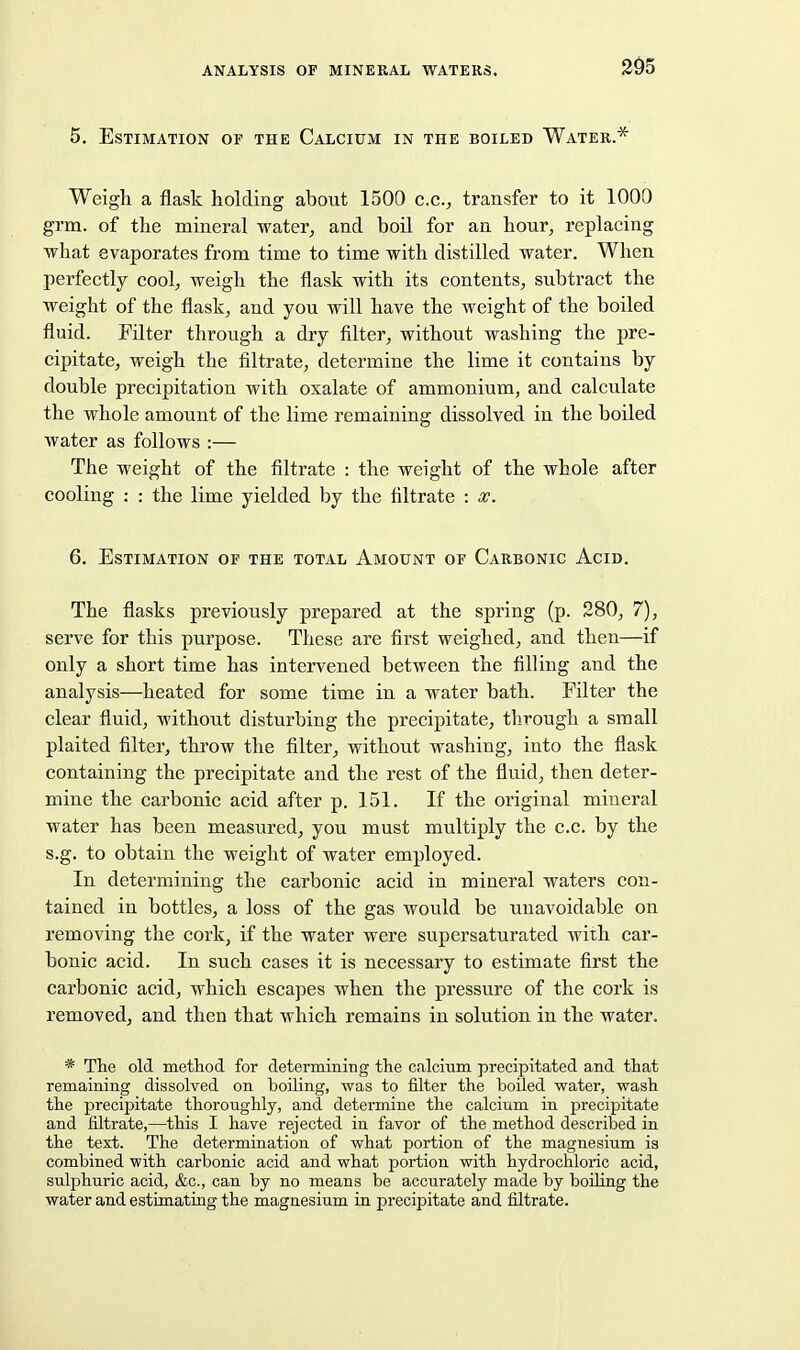 2^5 5. Estimation of the Calcium in the boiled Water.* Weigh a flask holding about 1500 c.c, transfer to it 1000 grm. of the mineral water, and boil for an hour, replacing what evaporates from time to time with distilled water. When perfectly cool, weigh the flask with its contents, subtract the weight of the flask, and you will have the weight of the boiled fluid. Filter through a dry filter, without washing the pre- cipitate, weigh the filtrate, determine the lime it contains by double precipitation with oxalate of ammonium, and calculate the whole amount of the lime remaining dissolved in the boiled water as follows :— The weight of the filtrate : the weight of the whole after cooling : : the lime yielded by the filtrate : x. 6. Estimation of the total Amount of Carbonic Acid. The flasks previously prepared at the spring (p. 280, 7), serve for this purpose. These are first weighed, and then—if only a short time has intervened between the filling and the analysis—heated for some time in a water bath. Filter the clear fluid, without disturbing the precipitate, through a small plaited filter, throw the filter, without washing, into the flask containing the precipitate and the rest of the fluid, then deter- mine the carbonic acid after p. 151. If the original mineral water has been measured, you must multiply the c.c. by the s.g. to obtain the weight of water employed. In determining the carbonic acid in mineral waters con- tained in bottles, a loss of the gas would be unavoidable on removing the cork, if the water were supersaturated with car- bonic acid. In such cases it is necessary to estimate first the carbonic acid, which escapes when the pressure of the cork is removed, and then that which remains in solution in the water. * The old method for determining the calcium precipitated and that remaining dissolved on boiling, was to filter the boiled water, wash the precipitate thoroughly, and determine the calcium in j)recipitate and filtrate,—this I have rejected in favor of the method described in the text. The determination of what portion of the magnesium is combined with carbonic acid and what portion with hydrochloric acid, sulphuric acid, &c., can by no means be accurately made by boiling the water and estimating the magnesium in precipitate and filtrate.