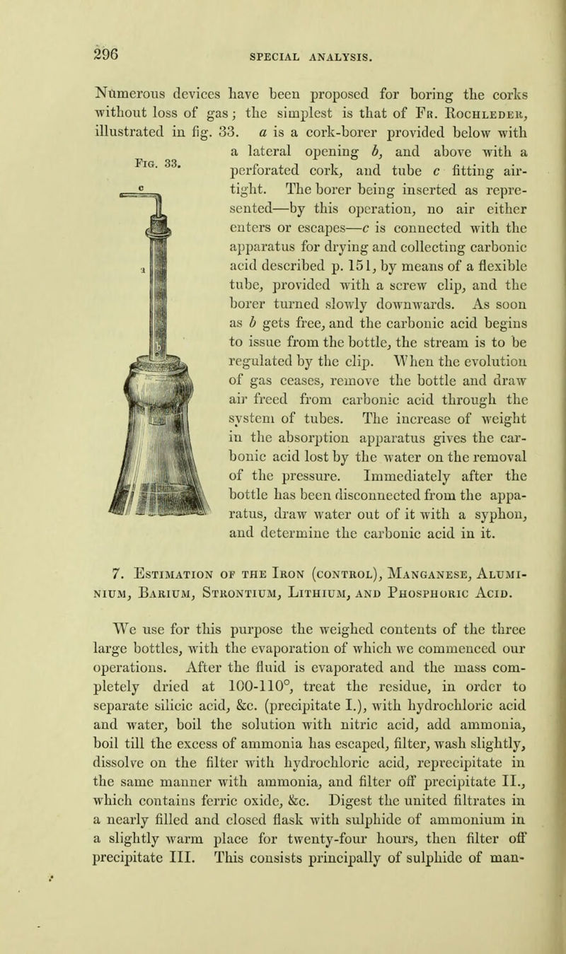 Ntimerons devices have been proposed for boring tbe corks without loss of gas j the simplest is that of Fr. Rochledeh^ illustrated in fig. 33. a is a cork-borer provided below with a lateral opening h, and above with a perforated cork, and tube c fitting air- FiG. 33. ti-iht. The borer being inserted as repre- sented—by this operation, no air either enters or escapes—c is connected with the apparatus for drying and collecting carbonic acid described p. 151, by means of a flexible tube, provided with a screw clip, and the borer turned slowly dowuAvards. As soon as h gets free, and the carbonic acid begins to issue from the bottle, the stream is to be regulated by the clip. When the evolution of gas ceases, remove the bottle and draw air freed from carbonic acid through the system of tubes. The increase of weight in the absorption apjjaratus gives the car- bonic acid lost by the water on the removal of the pressure. Immediately after the bottle has been disconnected from the appa- ratus, draw water out of it with a syphon, and determine the carbonic acid in it. 7. Estimation of the Iron (conteol), Manganese, Alumi- nium, Barium, Strontium, Lithium, and Phosphoric Acid. We use for this purpose the weighed contents of the three large bottles, with the evaporation of which we commenced our operations. After the fluid is evaporated and the mass com- pletely dried at 100-110°, treat the residue, in order to separate silicic acid, &c. (precipitate I.), with hydrochloric acid and water, boil the solution with nitric acid, add ammonia, boil till the excess of ammonia has escaped, filter, wash slightly, dissolve on the filter with hydrochloric acid, repi'ecipitate in the same manner with ammonia, and filter ofi precipitate II., which contains ferric oxide, &c. Digest the united filtrates in a nearly filled and closed flask with sulphide of ammonium in a slightly warm place for twenty-four hours, then filter off precipitate III. This consists principally of sulphide of man-