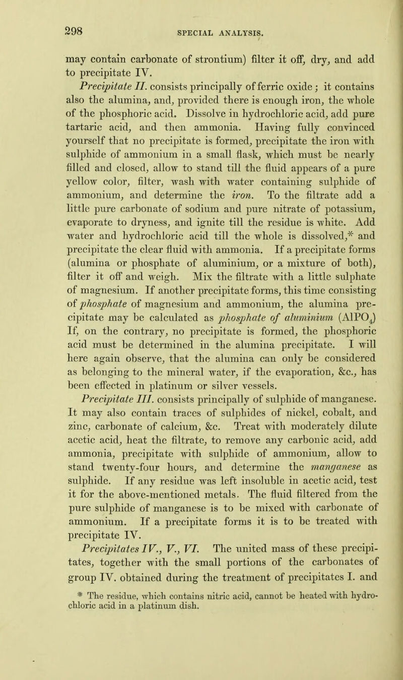 may contain carbonate of strontium) filter it oflF, dry^ and add to precipitate IV. Precipitate II. consists principally of ferric oxide; it contains also the alumina^ and, provided there is enough iron, the whole of the phosphoric acid. Dissolve in hydrochloric acid, add pure tartaric acid, and then ammonia. Having fully convinced yourself that no precipitate is formed, precipitate the iron with sulphide of ammonium in a small flask, which must be nearly filled and closed, allow to stand till the fluid appears of a pure yellow color, filter, wash with water containing sulphide of ammonium, and determine the iron. To the filtrate add a little pure carbonate of sodium and pure nitrate of potassium, evaporate to dryness, and ignite till the residue is white. Add water and hydrochloric acid till the whole is dissolved,^ and precipitate the clear fluid with ammonia. If a precipitate forms (alumina or phosphate of aluminium, or a mixture of both), filter it off and weigh. Mix the filtrate with a little sulphate of magnesium. If another precipitate forms, this time consisting phosphate of magnesium and ammonium, the alumina pre- cipitate may be calculated as phosphate of aluminium (AlPO^) If, on the contrary, no precipitate is formed, the phosphoric acid must be determined in the alumina precipitate. I will here again observe, that the alumina can only be considered as belonging to the mineral water, if the evaporation, &c., has been eflTected in platinum or silver vessels. Precipitate III. consists principally of sulphide of manganese. It may also contain traces of sulphides of nickel, cobalt, and zinc, carbonate of calcium, &c. Treat with moderately dilute acetic acid, heat the filtrate, to remove any carbonic acid, add ammonia, precipitate with sulphide of ammonium, allow to stand twenty-four hours, and determine the manganese as sulphide. If any residue was left insoluble in acetic acid, test it for the above-mentioned metals. The fluid filtered from the pure sulphide of manganese is to be mixed with carbonate of ammonium. If a precipitate forms it is to be treated with precipitate IV. Precipitates IV., V., VI. The united mass of these preciju- tates, together with the small portions of the carbonates of group IV. obtained during the treatment of precipitates I. and * The residue, which contains nitric acid, cannot be heated with hydro- chloric acid in a platinum dish.