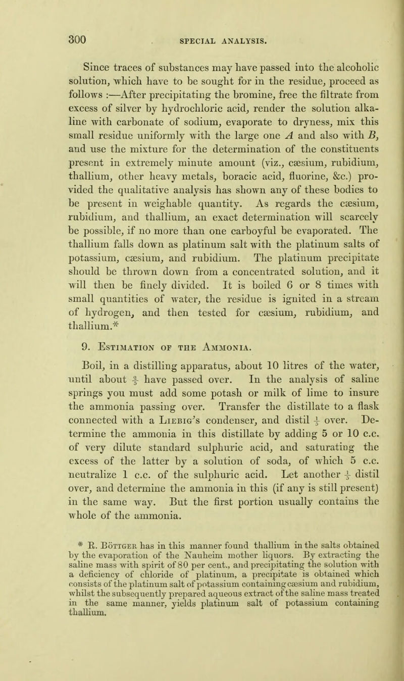 Since traces of substances may have passed into the alcoholic solution, which have to be sought for in the residue, proceed as follows :—After precipitating the bromine, free the filtrate from excess of silver by hydrochloric acid, render the solution alka- line with carbonate of sodium, evaporate to dryness, mix this small residue uniformly with the large one A and also with B, and use the mixture for the determination of the constituents present in extremely minute amount (viz., caesium, rubidium, thallium, other heavy metals, boracic acid, fluorine, &c.) pro- vided the qualitative analysis has shown any of these bodies to be present in weighable quantity. As regards the cjesium, rubidium, and thallium, an exact determination will scarcely be possible, if no more than one carboyful be evaporated. The thallium falls down as platinum salt with the platinum salts of potassium, caesium, and rubidium. The platinum precipitate should be thrown down from a concentrated solution, and it will then be finely divided. It is boiled 6 or 8 times with small quantities of water, the residue is ignited in a stream of hydrogeUj and tlien tested for caesium, rubidium, and thallium.* 9. Estimation of the Ammonia. Boil, in a distilling apparatus, about 10 litres of the water, until about f have passed over. In the analysis of saline springs you must add some potash or milk of lime to insure the ammonia passing over. Transfer the distillate to a flask connected with a Liebig^s condenser, and distil 4- over. De- termine the ammonia in this distillate by adding 5 or 10 c.c. of very dilute standard sulphuric acid, and saturating the excess of the latter by a solution of soda, of which 5 c.c. neutralize 1 c.c. of the sulnhuric acid. Let another 4- distil over, and determine the ammonia in this (if any is still present) in the same way. But the first portion usually contains the whole of the ammonia. * R. BoTTGER has in tliis manner found thallium in the salts obtained by the evaporation of the Kauheim mother liquors. By extracting the saline mass with spirit of 80 per cent., and precipitating the solution with a deficiency of chloride of platinum, a preciijitate is obtained which consists of the platinum salt of potassium containing cassium and rubidium, whilst the subsequently prepared aqueous extract of the saline mass treated in the same manner, yields platinum salt of potassium containing thalliiun.