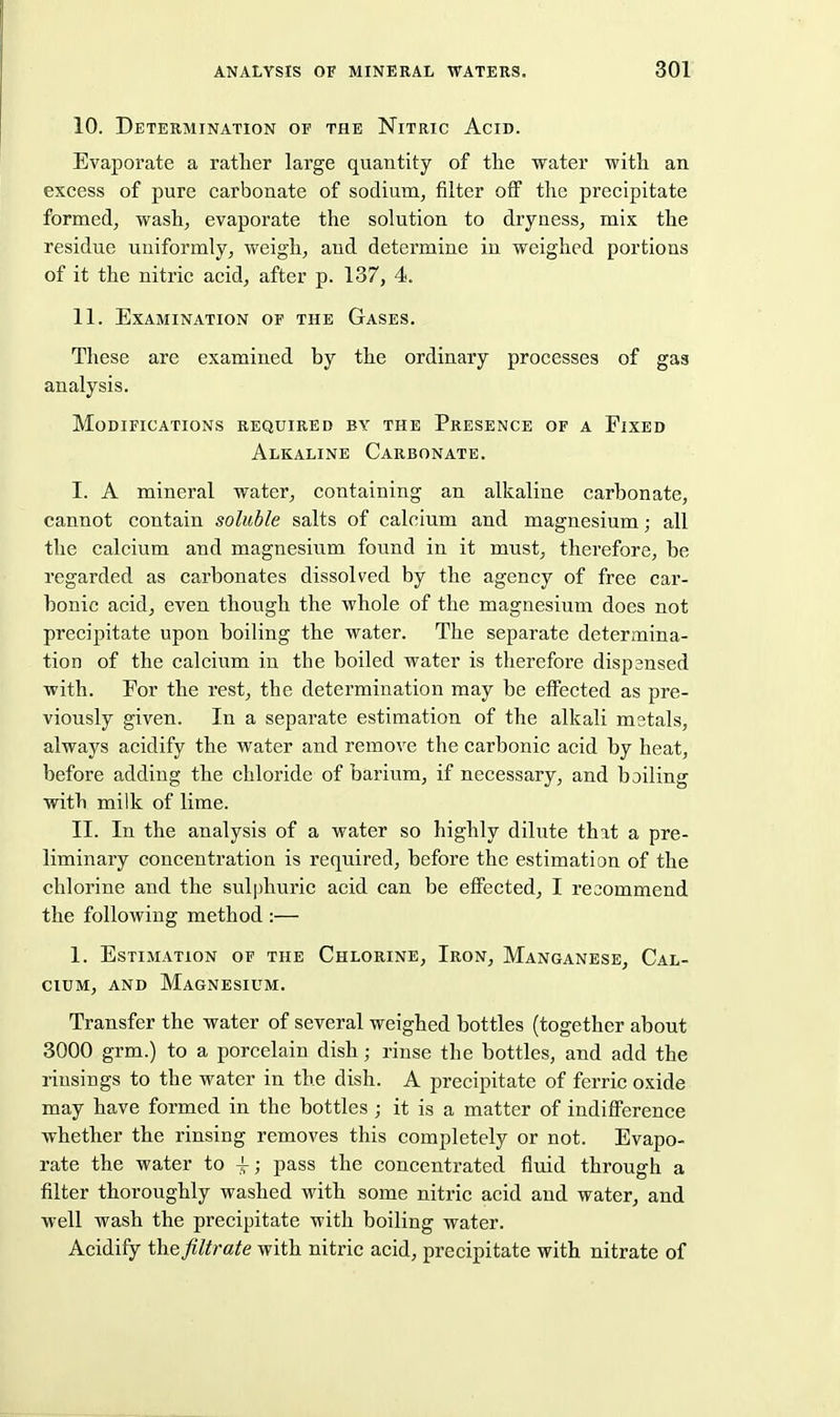 10. Determination of the Nitric Acid. Evaporate a rather large quantity of the water with an excess of pure carbonate of sodium, filter off the precipitate formed, wash, evaporate the solution to dryness, mix the residue uniformly, weigh, and determine in weighed portions of it the nitric acid, after p. 137, 4. 11. Examination of the Gases. These are examined by the ordinary processes of gas analysis. Modifications required by the Presence of a Fixed Alkaline Carbonate. I. A mineral water, containing an alkaline carbonate, cannot contain soluble salts of calcium and magnesium; all the calcium and magnesium found in it must, therefore, be regarded as carbonates dissolved by the agency of free car- bonic acid, even though the whole of the magnesium does not precipitate upon boiling the water. The separate determina- tion of the calcium in the boiled water is therefore dispensed with. For the rest, the determination may be effected as pre- viously given. In a separate estimation of the alkali mstals, always acidify the water and remove the carbonic acid by heat, before adding the chloride of barium, if necessary, and boiling with milk of lime. II. In the analysis of a water so highly dilute that a pre- liminary concentration is required, before the estimation of the chlorine and the sulphuric acid can be effected, I reoommend the following method :— 1. Estimation of the Chlorine, Iron, Manganese, Cal- cium, and Magnesium. Transfer the water of several weighed bottles (together about 3000 grm.) to a porcelain dish; rinse the bottles, and add the rinsings to the water in the dish. A precipitate of ferric oxide may have formed in the bottles ; it is a matter of indifference whether the rinsing removes this completely or not. Evapo- rate the water to ; pass the concentrated fluid through a filter thoroughly washed with some nitric acid and water, and well wash the precipitate with boiling water. Acidify the filtrate with nitric acid, precipitate with nitrate of