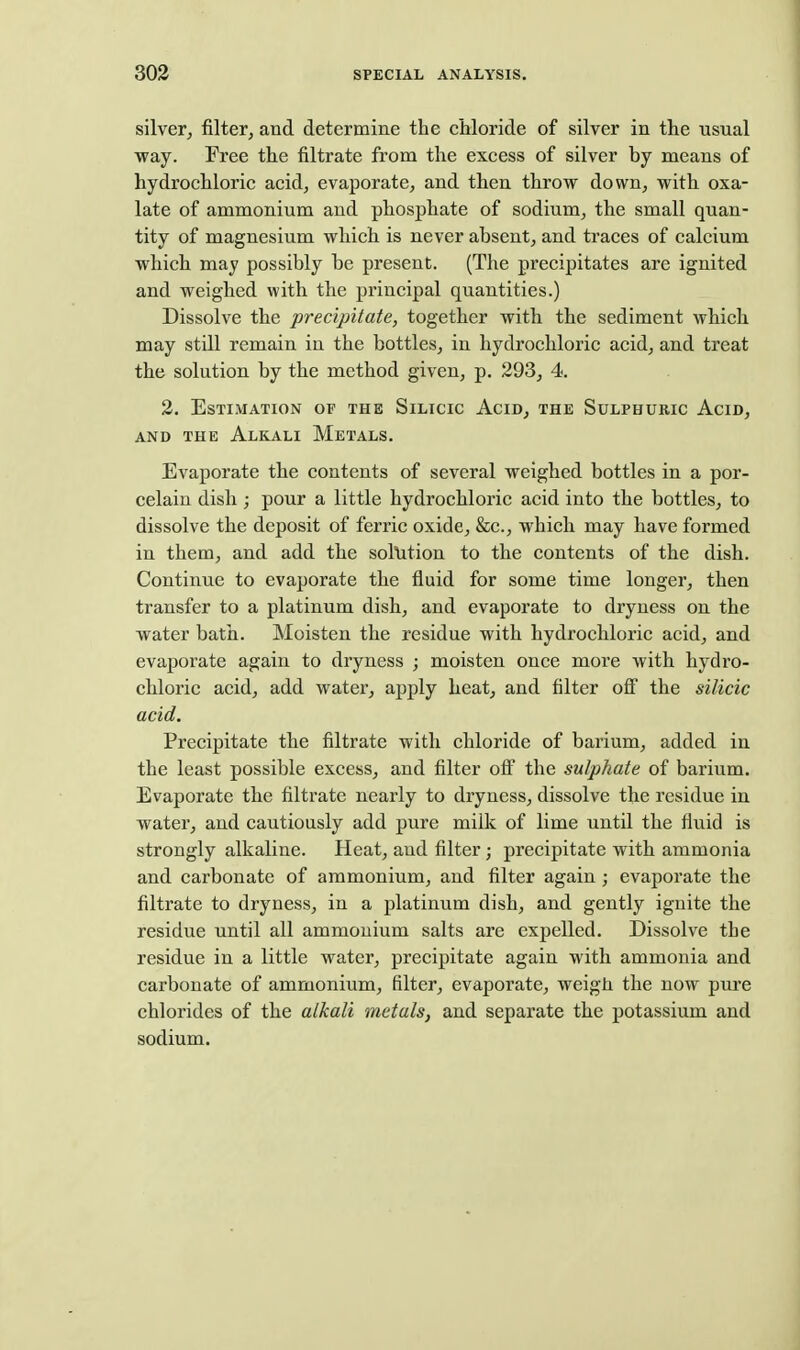 silver, filter, and determine the chloride of silver in the usual way. Free the filtrate from the excess of silver by means of hydrochloric acid, evaporate, and then throw down, with oxa- late of ammonium and phosphate of sodium, the small quan- tity of magnesium which is never absent, and traces of calcium which may possibly be present. (The precipitates are ignited and weighed with the principal quantities.) Dissolve the precipitate, together with the sediment which may still remain in the bottles, in hydrochloric acid, and treat the solution by the method given, p. 293, 4. 2. Estimation of the Silicic Acid, the Sulphuric Acid, AND the Alkali Metals. Evaporate the contents of several weighed bottles in a por- celain dish; pour a little hydrochloric acid into the bottles, to dissolve the deposit of ferric oxide, &c., which may have formed in them, and add the sollition to the contents of the dish. Continue to evaporate the fluid for some time longer, then transfer to a platinum dish, and evaporate to dryness on the water bath. Moisten the residue with hydrochloric acid, and evaporate again to dryness ; moisten once more with hydro- chloric acid, add water, apply heat, and filter ofi the silicic acid. Precipitate the filtrate with chloride of barium, added in the least possible excess, and filter oft' the sulphate of barium. Evaporate the filtrate nearly to dryness, dissolve the residue in water, and cautiously add pure milk of lime until the fluid is strongly alkaline. Heat, and filter; precipitate with ammonia and carbonate of ammonium, and filter again ; evaporate the filtrate to dryness, in a platinum dish, and gently ignite the residue until all ammonium salts are expelled. Dissolve the residue in a little water, precipitate again with ammonia and carbonate of ammonium, filter, evaporate, weigh the now pure chlorides of the alkali metals, and separate the potassium and sodium.