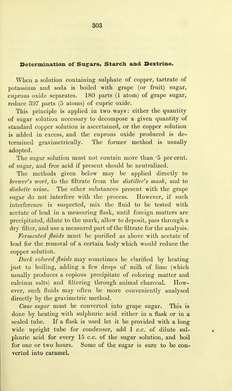 Determination of Sug^ars, Starch and Dextrine. When a solution containing sulphate of copper, tartrate of potassium and soda is boiled with grape (or fruit) sugar, cuprous oxide separates. 180 parts (i atom) of grape sugar, reduce 397 parts (5 atoms) of cupric oxide. This principle is applied in two ways: either the quantity of sugar solution necessary to decompose a given quantity of standard copper solution is ascertained, or the copper solution is added in excess, and the cuprous oxide produced is de- termined gravimetrically. The former method is usually adopted. The sugar solution must not contain more than 5 per cent, of sugar, and free acid if present should be neutralized. The methods given below may be applied directly to breioer's wort, to the filtrate from the distiller's mash, and to diabetic urine. The other substances present with the grape sugar do not interfere with the process. However, if such interference is suspected, mix the fluid to be tested with acetate of lead in a measuring flask, until foreign matters are precipitated, dilute to the mark, allow to deposit, pass through a dry filter, and use a measured part of the filtrate for the analysis. Fermented fluids must be purified as above with acetate of lead for the removal of a certain body which wo aid reduce the copper solution. Dark colored fluids may sometimes be clarified by heating just to boiling, adding a few drops of milk of lime (which usually produces a copious precipitate of coloring matter and calcium salts) and filtering through animal charcoal. How- ever, such fluids may often be more conveniently analysed directly by the gravimetric method. Cane sugar must be converted into grape sugar. This is done by heating with sulphuric acid either in a flask or in a sealed tube. If a flask is used let it be provided with a long wide upright tube for condenser, add 1 c.c. of dilute sul- phuric acid for every 15 c.c. of the sugar solution, and boil for one or two hours. Some of the sugar is s\ire to be con- verted into caramel.