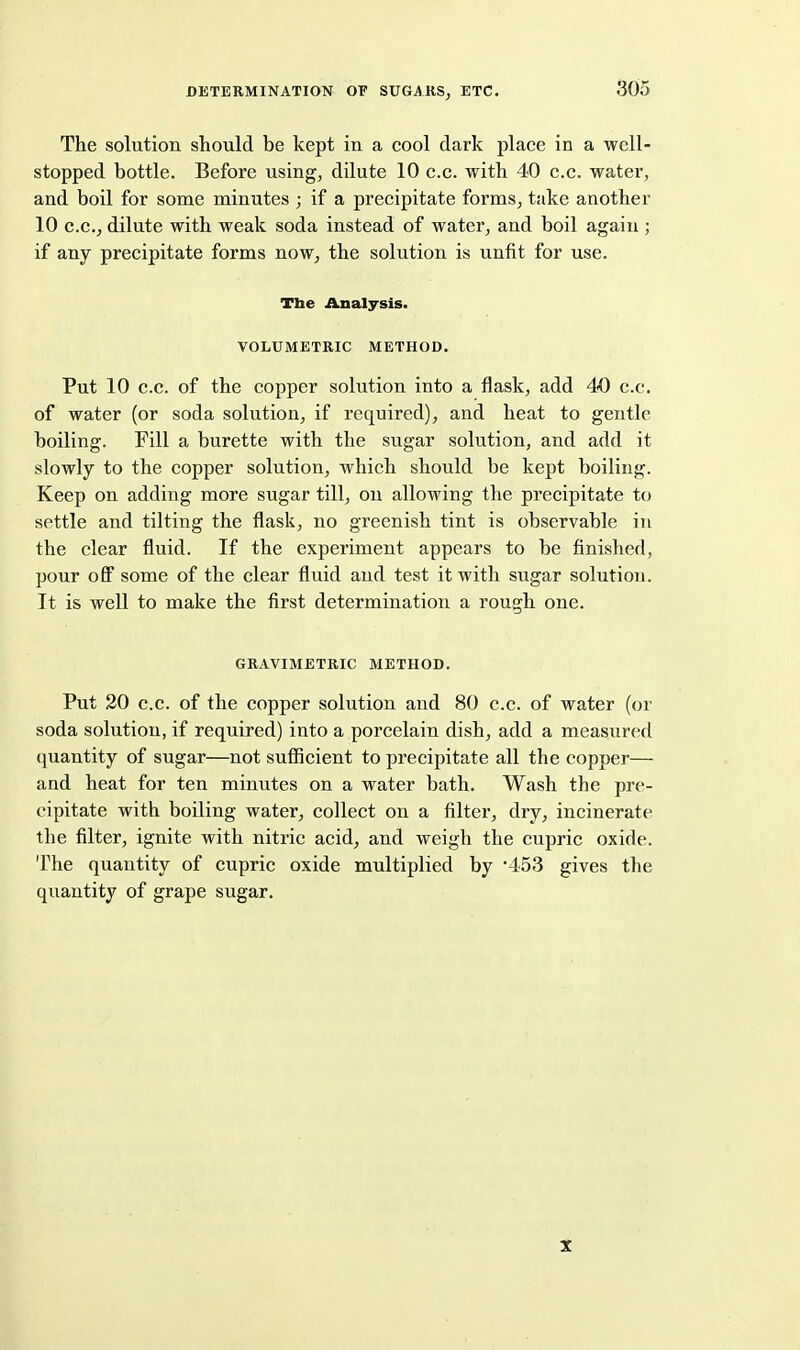 DETERMINATION OV SUGAUSj ETC, The solution should be kept in a cool dark place in a well- stopped bottle. Before using, dilute 10 c.c. with 40 c.c. water, and boil for some minutes ; if a precipitate forms, take another 10 C.C., dilute with weak soda instead of water, and boil again ; if any precipitate forms now, the solution is unfit for use. Tbe Analysis. VOLUMETRIC METHOD. Put 10 C.c. of the copper solution into a flask, add 40 c.c. of water (or soda solution, if required), and heat to gentle boiling. Fill a burette with the sugar solution, and add it slowly to the copper solution, which should be kept boiling. Keep on adding more sugar till, on allowing the precipitate to settle and tilting the flask, no greenish tint is observable in the clear fluid. If the experiment appears to be finished, pour off some of the clear fluid and test it with sugar solution. It is well to make the first determination a rough one. GRAVIMETRIC METHOD. Put 20 c.c. of the copper solution and 80 c.c. of water (or soda solution, if required) into a porcelain dish, add a measured quantity of sugar—not sufficient to precipitate all the copper— and heat for ten minutes on a water bath. Wash the pre- cipitate with boiling water, collect on a filter, dry, incinerate the filter, ignite with nitric acid, and weigh the cupric oxide. The quantity of cupric oxide multiplied by '453 gives the quantity of grape sugar. X