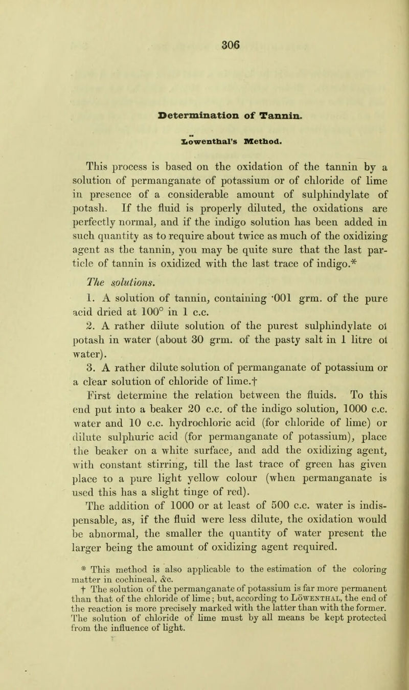 Determination of Tannin. Iiowentbal's Metbod. This process is based on tlie oxidation of the tannin by a solution of permanganate of potassium or of chloride of lime in presence of a considerable amount of sulphindylate of potash. If the fluid is properly diluted^ the oxidations are perfectly normal, and if the indigo solution has been added in such quantity as to require about twice as much of the oxidizing agent as the tannin, you may be quite sure that the last par- ticle of tannin is oxidized with the last trace of indigo.* The splutions. 1. A solution of tannin, containing '001 grm. of the pure acid dried at 100° in 1 c.c. 2. A rather dilute solution of the purest sulphindylate ol potash in water (about 30 grm. of the pasty salt in 1 litre ol water). 3. A rather dilute solution of permanganate of potassium or a clear solution of chloride of lime.f First determine the relation between the fluids. To this end put into a beaker 20 c.c. of the indigo solution, 1000 c.c. water and 10 c.c. hydrochloric acid (for chloride of lime) or dilute sulphuric acid (for permanganate of potassium), place the beaker on a white surface, and add the oxidizing agent, with constant stirring, till the last trace of green has given place to a pure light yellow colour (when permanganate is used this has a slight tinge of red). The addition of 1000 or at least of 500 c.c. water is indis- pensable, as, if the fluid were less dilute, the oxidation would be abnormal, the smaller the quantity of water present the larger being the amount of oxidizing agent required. * This method is also applicable to the estimation of the coloring matter in cochineal, &c. t The solution of the permanganate of potassium is far more permanent than that of the chloride of lime ; but, according to Lowenthal, the end of the reaction is more precisely marked with the latter than with the former. The solution of chloride of Ume must by all means be kept protected from the influence of Ught.