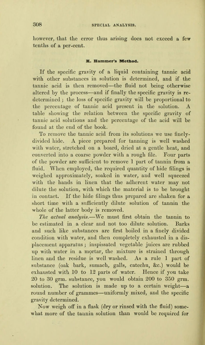 however, that the error thus arising does not exceed a few tenths of a per-cent. K. Hammer's nxetbod. If the specific gravity of a liquid containing tannic acid with other substances in solution is determined, and if the tannic acid is then removed—the fluid not being otherwise altered by the process—and if finally the specific gravity is re- determined ; the loss of specific gravity will be proportional to the percentage of tannic acid present in the solution. A table showing the relation between the specific gravity of tannic acid solutions and the percentage of the acid will be found at the end of the book. To remove the tannic acid from its solutions we use finely- divided hide. A piece prepared for tanning is well washed with water, stretched on a board, dried at a gentle heat, and converted into a coarse powder with a rough file. Four parts of the powder are suiScient to remove 1 part of tannin from a fluid. When employed, the required quantity of hide filings is weighed approximately, soaked in water, and well squeezed with the hands in linen that the adherent water may not dilute the solution, with which the material is to be brought in contact. If the hide filings thus prepared are shaken for a short time with a sufiiciently dilute solution of tannin the whole of the latter body is removed. The actual analysis.—We must first obtain the tannin to be estimated in a clear and not too dilute solution. Barks and such like substances are first boiled in a finely divided condition with water, and then completely exhausted in a dis- placement apparatus; inspissated vegetable juices are rubbed up with water in a mortar, the mixture is strained through linen and the residue is well washed. As a rule 1 part of substance (oak bark, sumach, galls, catechu, &c.) would be exhausted with 10 to 12 parts of water. Hence if you take 20 to 30 grm. substance, you would obtain 200 to 350 grm. solution. The solution is made up to a certain weight—a round number of grammes—uniformly mixed, and the specific gravity determined. Now weigh off in a flask (dry or rinsed with the fluid) some- what more of the tannin solution than would be required for