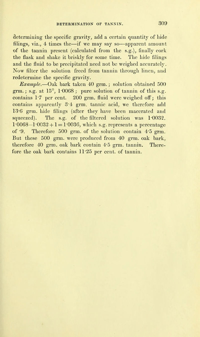 cletermining the specific gravity^ add a certain quantity of hide filings, viz., 4 times the—if we may say so—apparent amount of the tannin present (calculated from the s.g.), finally cork the flask and shake it briskly for some time. The hide filings and the fluid to be precipitated need not be weighed accurately. Now filter the solution freed from tannin through linen^ and redetermine the specific gravity. Example.—Oak bark taken 40 grm.; solution obtained 500 grm.; s.g. at 15°, 1'0068 ; pure solution of tannin of this s.g. contains 17 per cent. 200 grm. fluid were weighed oS; this contains apparently 34 grm. tannic acid, we therefore add 13'6 grm. hide filings (after they have been macerated and squeezed). The s.g. of the filtered solution was 1'0032. 1*0068—1'0032 +1 = 10036, which s.g. represents a percentage of 9. Therefore 500 grm. of the solution contain 4*5 grm. But these 500 grm. were produced from 40 grm. oak bark, therefore 40 grm. oak bark contain 4-5 grm. tannin. There- fore the oak bark contains 11 25 per cent, of tannin.