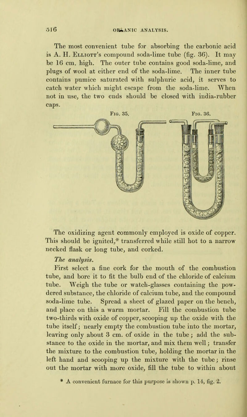 The most convenient tube for absorbing the carbonic acid is A. H. Elliott^s compound soda-lime tube (fig. 36). It may be 16 cm. high. The outer tube contains good soda-lime, and plugs of wool at either end of the soda-lime. The inner tube contains pumice saturated with sulphuric acid, it serves to catch w^ater which might escape from the soda-lime. When not in use, the two ends should be closed with india-rubber caps. Fig. 35. Fm. 36. The oxidizing agent commonly employed is oxide of copper. This should be ignited,* transferred while still hot to a narrow necked flask or long tube, and corked. The analysis. First select a fine cork for the mouth of the combustion tube, and bore it to fit the bulb end of the chloride of calcium tube. Weigh the tube or watch-glasses containing the pow- dered substance, the chloride of calcium tube, and the compound soda-lime tube. Spread a sheet of glazed paper on the bench, and place on this a warm mortar. Fill the combustion tube two-thirds with oxide of copper, scooping up the oxide with the tube itself; nearly empty the combustion tube into the mortar, leaving only about 3 cm. of oxide in the tube; add the sub- stance to the oxide in the mortar, and mix them well; transfer the mixture to the combustion tube, holding the mortar in the left hand and scooping up the mixture with the tube; rinse out the mortar with more oxide, fill the tube to within about