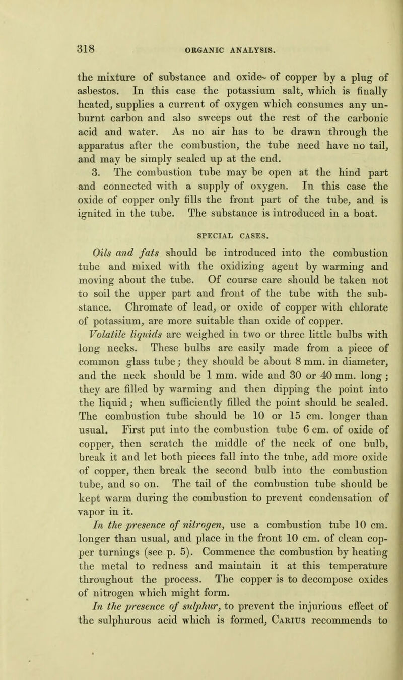 the mixture of substance and oxide^^ of copper by a plug of asbestos. In this case the potassium salt, which is finally heated, supplies a current of oxygen which consumes any un- burnt carbon and also sweeps out the rest of the carbonic acid and water. As no air has to be drawn through the apparatus after the combustion, the tube need have no tail, and may be simply sealed up at the end. 3. The combustion tube may be open at the hind part and connected with a supply of oxygen. In this case the oxide of copper only fills the front part of the tube, and is ignited in the tube. The substance is introduced in a boat. SPECIAL CASES. Oils and fats should be introduced into the combustion tube and mixed with the oxidizing agent by warming and moving about the tube. Of course care should be taken not to soil the upper part and front of the tube with the sub- stance. Chromate of lead, or oxide of copper with chlorate of potassium, are more suitable than oxide of copper. Volatile liquids are weighed in two or three little bulbs with long necks. These bulbs are easily made from a piece of common glass tube; they should be about 8 mm. in diameter, and the neck should be 1 mm. wide and 30 or 40 mm. long; they are filled by warming and then dipping the point into the liquid; when sufficiently filled the point should be sealed. The combustion tube should be 10 or 15 cm. longer than usual. First put into the combustion tube 6 cm. of oxide of copper, then scratch the middle of the neck of one bulb, break it and let both pieces fall into the tube, add more oxide of copper, then break the second bulb into the combustion tube, and so on. The tail of the combustion tube should be kept warm during the combustion to prevent condensation of vapor in it. In the presence of nitrogen, use a combustion tube 10 cm. longer than usual, and place in the front 10 cm. of clean cop- per turnings (see p. 5). Commence the combustion by heating the metal to redness and maintain it at this temperature throughout the process. The copper is to decompose oxides of nitrogen which might form. In the presence of sulphur, to prevent the injurious effect of the sulphurous acid which is formed, Carius recommends to