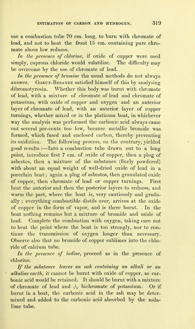 use a combustion tube 70 cm. long, to burn with cbromate of lead, and not to heat the front 15 cm. containing pure chro- mate above low redness. In the presence of chlorine, if oxide of copper were used simply, cuprous chloride would volatilize. The difficulty may be overcome by the use of chromate of lead. In the presence of bromine the usual methods do not always answer. Gorup-Besanez satisfied himself of this by analysing dibromotyrosin. Whether this body was burnt with chromate of lead, with a mixture of chromate of lead and chromate of potassium, with oxide of copper and oxygen and an anterior layer of chromate of lead, with, an anterior layer of copper turnings, whether mixed or in the platinum boat, in whichever way the analysis was performed the carbonic acid always came out several per-cents too low, because metallic bromide was formed, which fused and enclosed carbon, thereby preventing its oxidation. The following process, on the contrary, yielded good results :—Into a combustion tube drawn out to a long- point, introduce first 7 cm. of oxide of copper, then a plug of asbestos, then a mixture of the substance (finely powdered) with about an equal weight of well-dried oxide of lead in a porcelain boat; again a plug of asbestos, then granulated oxide of copper, then chromate of lead or copper turnings. First heat the anterior and then the posterior layers to redness, and warm the part, where the boat is, very cautiously and gradu- ally ; everything combustible distils over, arrives at the oxide of copper in the form of vapor, and is there burnt. In the boat nothing remains but a mixture of bromide and oxide of lead. Complete the combustion with oxygen, taking care not to heat the point where the boat is too strongly, nor to con- tinue the transmission of oxygen longer than necessary. Observe also that no bromide of copper sublimes into the chlo- ride of calcium tube. In the presence of iodine, proceed as in the presence of chlorine. If the substance leaves an ash containing an alkali or an ' alkaline earth, it cannot be burnt with oxide of copper, as car- bonic acid would be retained. It should be burnt with a mixture of chromate of lead and -rV bichromate of potassium. Or if burnt in a boat, the carbonic acid in the ash may be deter- mined and added to the carbonic acid absorbed by the soda- lime tube.