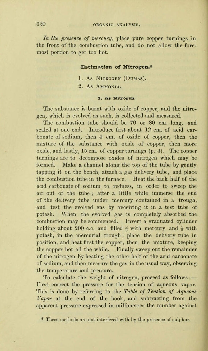 In the presence of mercury, place pure copper turnings in the front of the combustion tube, and do not allow the fore- most portion to get too hot. Estimation of Nitrog'en.* 1. As Nitrogen (Dumas). 2. As Ammonia. 1. As iritrogren. The substance is burnt with oxide of copper^ and the nitro- gen, which is evolved as such, is collected and measured. The combustion tube should be 70 or 80 cm. long, and sealed at one end. Introduce first about 12 cm. of acid car- bonate of sodium, then 4 cm. of oxide of copper, then the mixture of the substance with oxide of copper, then more oxide, and lastly, 15 cm. of copper turnings (p. 4). The copper turnings are to decompose oxides of nitrogen which may be formed. Make a channel along the top of the tube by gently tapping it on the bench, attach a gas delivery tube, and place the combustion tube in the furnace. Heat the back half of the acid carbonate of sodium to redness, in order to sweep the air out of the tube; after a little while immerse the end of the delivery tube under mercury contained in a trough, and test the evolved gas by receiving it in a test tube of potash. When the evolved gas is completely absorbed the combustion may be commenced. Invert a graduated cylinder holding about 200 c.c. and filled f with mercury and J with potash, in the mercurial trough; place the delivery tube in position, and heat first the copper, then the mixture, keeping the copf)er hot all the while. Finally sweep out the remainder of the nitrogen by heating the other half of the acid carbonate of sodium, and then measure the gas in the usual way, observing the temperature and pressure. To calculate the weight of nitrogen, proceed as follows:— First correct the pressure for the tension of aqueous vapor. This is done by referring to the Table of Tension of Aqueous Vapor at the end of the book, and subtracting from the apparent pressure expressed in millimetres the number against * These methods are not interfered with by the presence of sulphur.