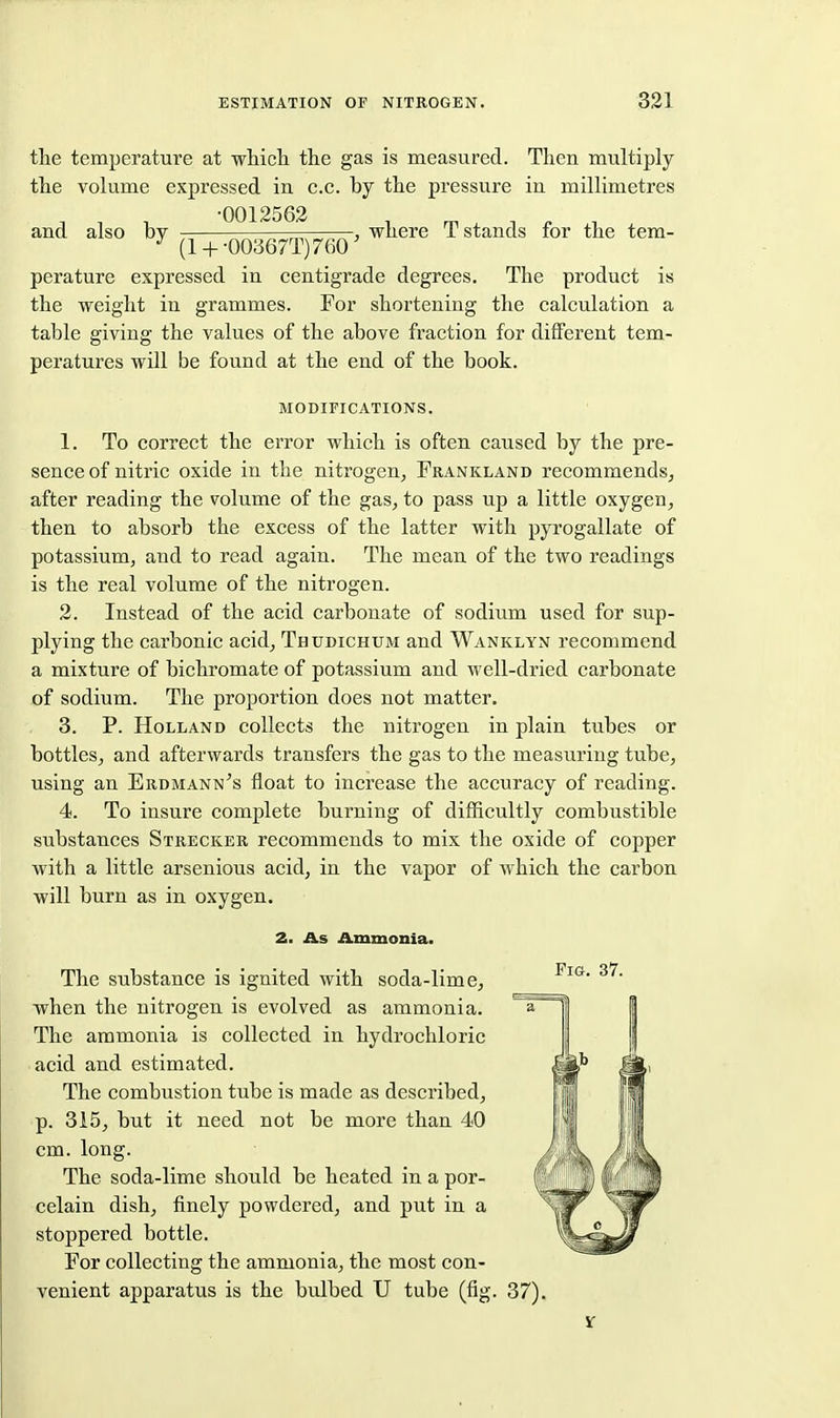 the temperature at which the gas is measured. Then multiply the volume expressed in c.c. by the pressure in millimetres , , , -0012562 , ^ , n . and also by r.r.n^sr, -r^' where T stands lor the tem- (1 + 003671)760 perature expressed in centigrade degrees. The product is the weight in grammes. For shortening the calculation a table giving the values of the above fraction for different tem- peratures will be found at the end of the book. MODIFICATIONS. 1. To correct the error which is often caused by the pre- sence of nitric oxide in the nitrogen, Frankland recommends, after reading the volume of the gas, to pass up a little oxygen, then to absorb the excess of the latter with pyrogallate of potassium, and to read again. The mean of the two readings is the real volume of the nitrogen. 2. Instead of the acid carbonate of sodium used for sup- plying the carbonic acid, Thudichum and Wanklyn recommend a mixture of bichromate of potassium and well-dried carbonate of sodium. The proportion does not matter. 3. P. Holland collects the nitrogen in plain tubes or bottles, and afterwards transfers the gas to the measuring tube, using an Erdmann's float to increase the accuracy of reading. 4. To insure complete burning of difficultly combustible substances Strecker recommends to mix the oxide of copper with a little arsenious acid, in the vapor of which the carbon will burn as in oxygen. 2. As Ammonia. The substance is ignited with soda-lime, when the nitrogen is evolved as ammonia. The ammonia is collected in hydrochloric acid and estimated. The combustion tube is made as described, p. 3i5, but it need not be more than 40 cm. long. The soda-lime should be heated in a por- celain dish, finely powdered, and put in a stoppered bottle. For collecting the ammonia, the most con- venient apparatus is the bulbed U tube (fig. 37). Fig, 37.
