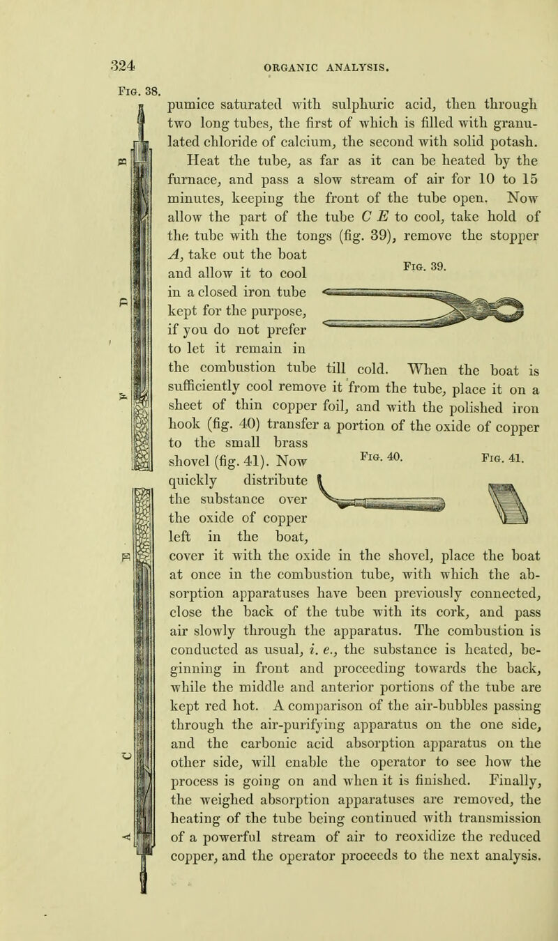 Fig. 38. Fig. 39. pumice saturated with sulphuric acid, then through two long tubes, the first of which is filled with granu- lated chloride of calcium, the second with solid potash. Heat the tube, as far as it can be heated by the furnace, and pass a slow stream of air for 10 to 15 minutes, keeping the front of the tube open. Now allow the part of the tube C E to cool, take hold of the tube with the tongs (fig. 39), remove the stopper A, take out the boat and allow it to cool in a closed iron tube kept for the purpose, if you do not prefer to let it remain in the combustion tube till cold. When the boat is sufficiently cool remove it from the tube, place it on a sheet of thin copper foil, and with the polished iron hook (fig. 40) transfer a portion of the oxide of copper to the small brass shovel (fig. 41). Now 41- quickly distribute the substance over the oxide of copper left in the boat, cover it with the oxide in the shovel, place the boat at once in the combustion tube, with which the ab- sorption apparatuses have been previously connected, close the back of the tube with its cork, and pass air slowly through the apparatus. The combustion is conducted as usual, i. e., the substance is heated, be- ginning in front and proceeding towards the back, while the middle and anterior portions of the tube are kept red hot. A comparison of the air-bubbles passing through the air-purifying apparatus on the one side, and the carbonic acid absorption apparatus on the other side, will enable the operator to see how the process is going on and when it is finished. Finally, the weighed absorption apparatuses are removed, the heating of the tube being continued with transmission of a powerful stream of air to reoxidize the reduced copper, and the operator proceeds to the next analysis.