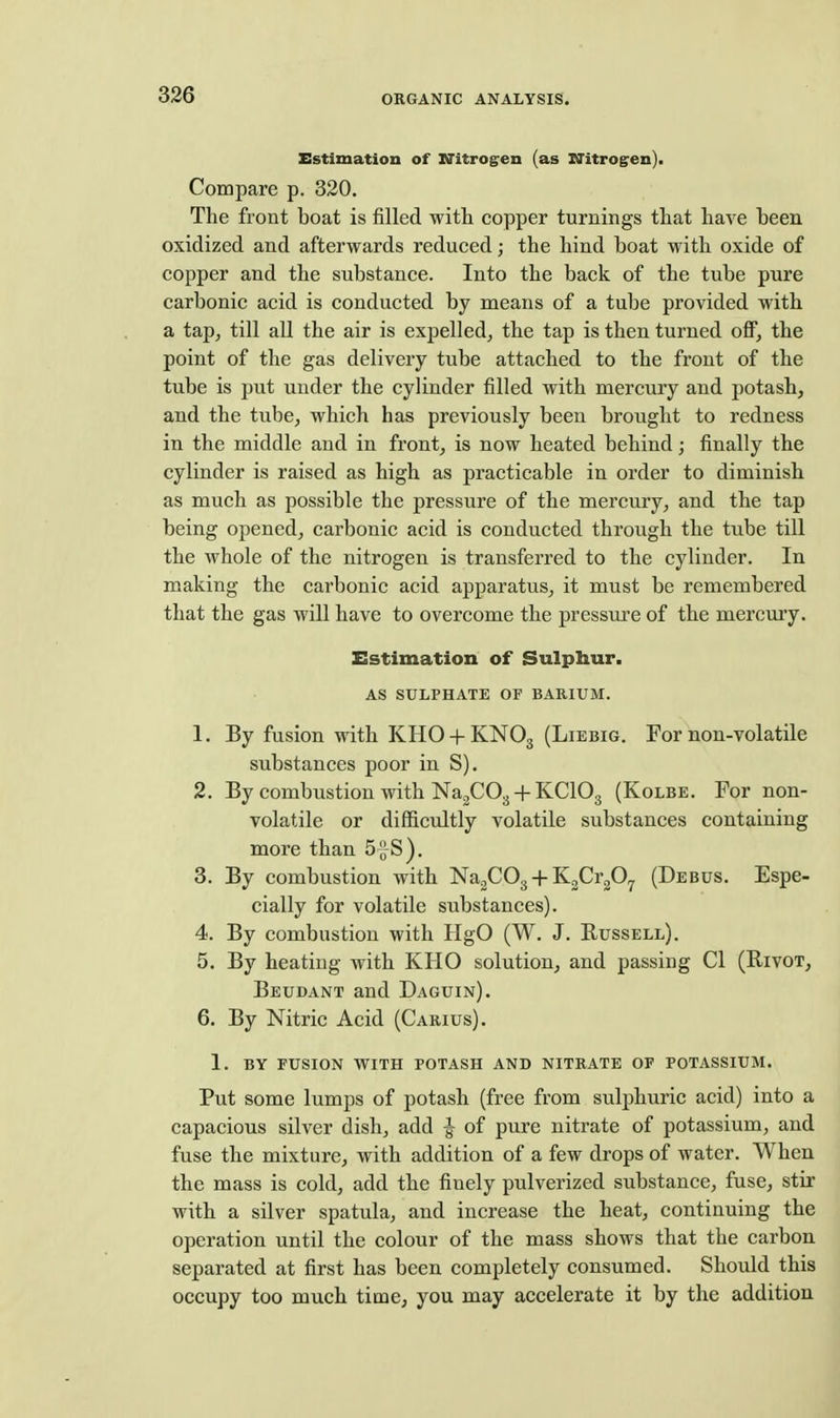 Estimation of XTitrogen (as Ifitrogren). Compare p. 320. The front boat is filled with copper turnings that have been oxidized and afterwards reduced; the hind boat with oxide of copper and the substance. Into the back of the tube pure carbonic acid is conducted by means of a tube provided with a tap, till all the air is expelled, the tap is then turned off, the point of the gas delivery tube attached to the front of the tube is put under the cylinder filled with mercury and potash, and the tube, which has previously been brought to redness in the middle and in front, is now heated behind; finally the cylinder is raised as high as practicable in order to diminish as much as possible the pressure of the mercury, and the tap being opened, carbonic acid is conducted through the tube till the whole of the nitrogen is transferred to the cylinder. In making the carbonic acid apparatus, it must be remembered that the gas will have to overcome the pressure of the mercury. Estimation of Sulphur. AS SULPHATE OF BARIUM. 1. By fusion with KHO + KNO3 (Liebig. For non-volatile substances poor in S). 2. By combustion with NajCOg + KCIO3 (Kolbe. For non- volatile or difficultly volatile substances containing more than 5fS). 8. By combustion with NagCOg-f-KgCi-gO^ (Debus. Espe- cially for volatile substances). 4. By combustion with HgO (W. J. Russell). 5. By heating with KHO solution, and passing CI (Rivot, Beudant and Daguin). 6. By Nitric Acid (Carius). 1. BY FUSION WITH POTASH AND NITRATE OF POTASSIUM. Put some lumps of potash (free from sulphuric acid) into a capacious silver dish, add J of pure nitrate of potassium, and fuse the mixture, with addition of a few drops of water. When the mass is cold, add the finely pulverized substance, fuse, stir with a silver spatula, and increase the heat, continuing the operation until the colour of the mass shows that the carbon separated at first has been completely consumed. Should this occupy too much time, you may accelerate it by the addition