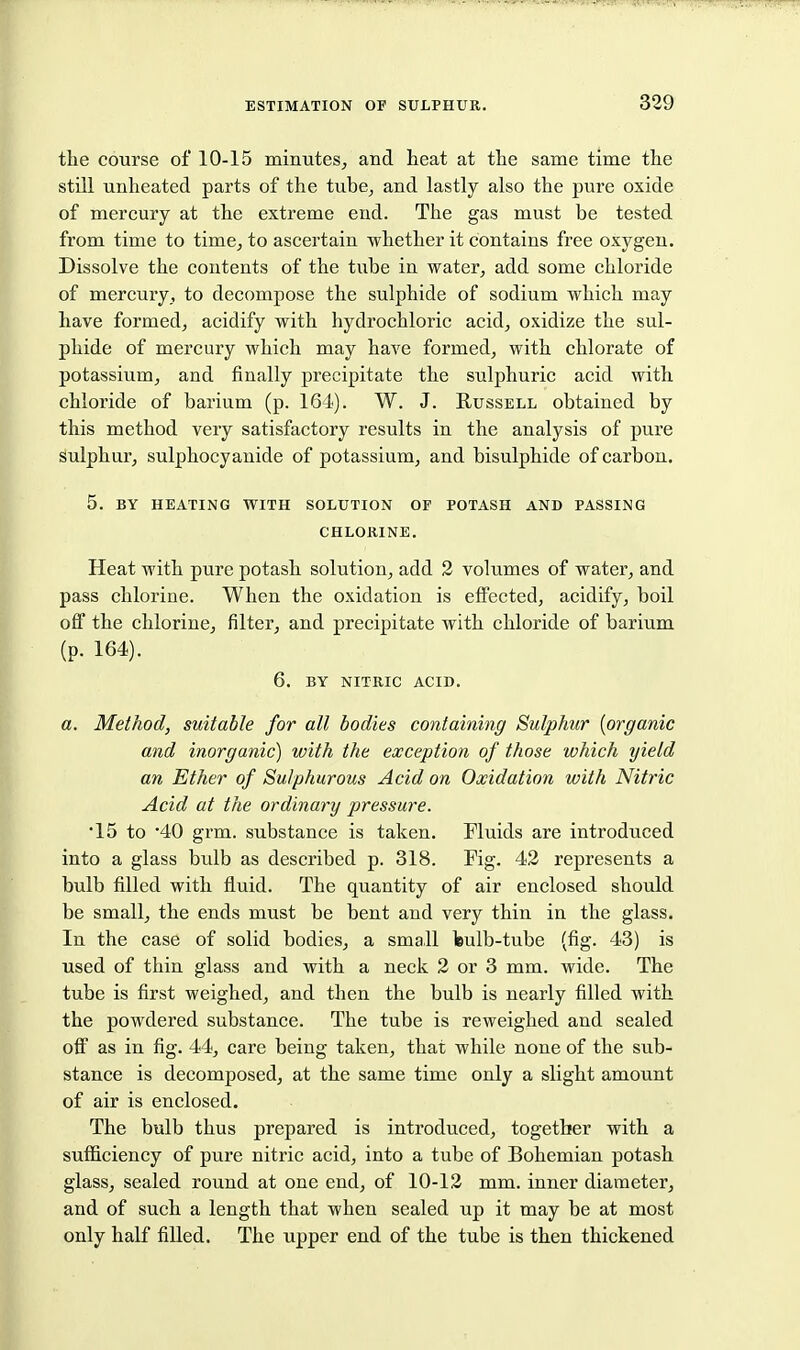 the course of 10-15 minutes, and heat at the same time the still unheated parts of the tube, and lastly also the pure oxide of mercury at the extreme end. The gas must be tested from time to time, to ascertain whether it contains free oxygen. Dissolve the contents of the tube in water, add some chloride of mercury, to decompose the sulphide of sodium which may have formed, acidify with hydrochloric acid, oxidize the sul- phide of mercury which may have formed, with chlorate of potassium, and finally precipitate the sulphuric acid with chloride of barium (p. 164). W. J. Russell obtained by this method very satisfactory results in the analysis of pure sulphur, sulphocyauide of potassium, and bisulphide of carbon. 5. BY HEATING WITH SOLUTION OF POTASH AND PASSING CHLORINE. Heat with pure potash solution, add 2 volumes of water, and pass chlorine. When the oxidation is effected, acidify, boil off the chlorine, filter, and precipitate with chloride of barium (p. 164). 6. BY NITRIC ACID. a. Method, suitable for all bodies containing Sulphur {organic and inorganic) with the exception of those which yield an Ether of Sulphurous Acid on Oxidation with Nitric Acid at the ordinary pressure. •15 to '40 grm. substance is taken. Fluids are introduced into a glass bulb as described p. 318. Fig. 42 represents a bulb filled with fluid. The quantity of air enclosed should be small, the ends must be bent and very thin in the glass. In the case of solid bodies, a small feulb-tube (fig. 43) is used of thin glass and with a neck 2 or 3 mm. wide. The tube is first weighed, and then the bulb is nearly filled with the powdered substance. The tube is reweighed and sealed off as in fig. 44, care being taken, that while none of the sub- stance is decomposed, at the same time only a slight amount of air is enclosed. The bulb thus prepared is introduced, together with a sufficiency of pure nitric acid, into a tube of Bohemian potash glass, sealed round at one end, of 10-12 mm. inner diameter, and of such a length that when sealed up it may be at most only half filled. The upper end of the tube is then thickened