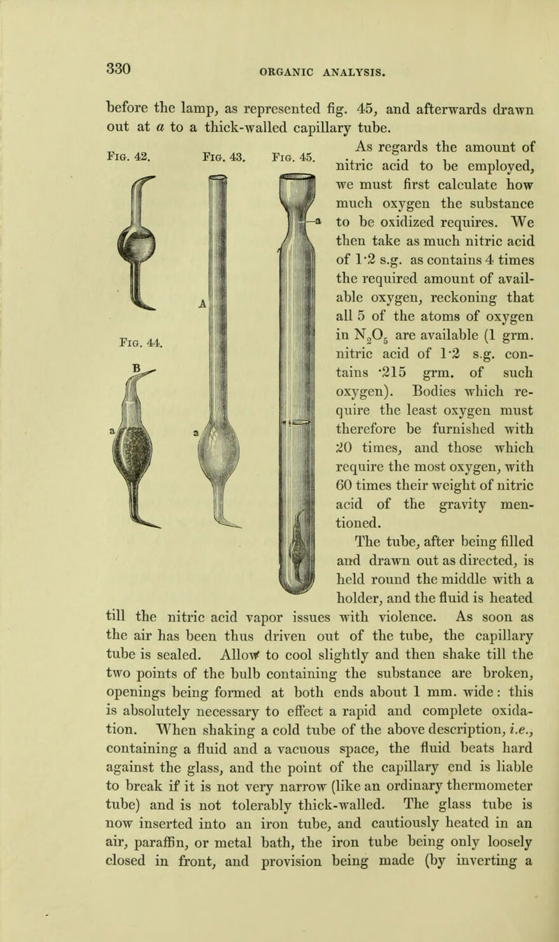 Fig. 42. Fig. 43. Fig. 45. Fig. 44. before the lamp, as represented fig. 45, and afterwards drawn out at a to a thick-walled capillary tube. As regards the amount of nitric acid to be employed, we must first calculate how much oxygen the substance to be oxidized requires. We then take as much nitric acid of 12 s.g. as contains 4 times the required amount of avail- able oxygen, reckoning that all 5 of the atoms of oxygen in NgOg are available (1 grm. nitric acid of 12 s.g. con- tains '215 grm. of such oxygen). Bodies which re- quire the least oxygen must therefore be furnished with 20 times, and those which require the most oxygen, with GO times their weight of nitric acid of the gravity men- tioned. The tube, after being filled and drawn out as directed, is held round the middle with a holder, and the fluid is heated till the nitric acid vapor issues with violence. As soon as the air has been thus driven out of the tube, the capillary tube is sealed. AlloW to cool slightly and then shake till the two points of the bulb containing the substance are broken, openings being formed at both ends about 1 mm. wide: this is absolutely necessary to efi'ect a rapid and complete oxida- tion. When shaking a cold tube of the above description, i.e., containing a fluid and a vacuous space, the fluid beats hard against the glass, and the point of the capillary end is liable to break if it is not very narrow (like an ordinary thermometer tube) and is not tolerably thick-walled. The glass tube is now inserted into an iron tube, and cautiously heated in an air, paraffin, or metal bath, the iron tube being only loosely closed in front, and provision being made (by inverting a