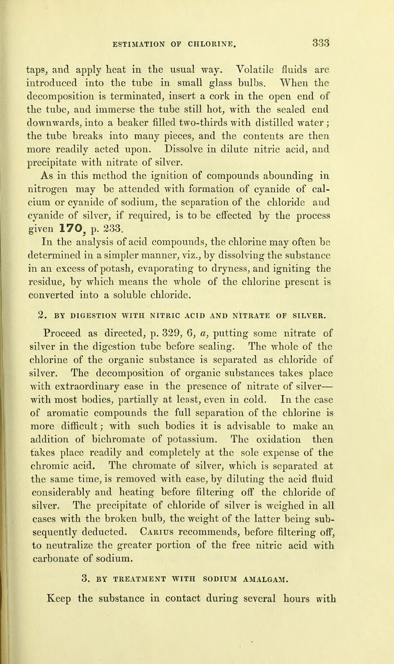 tapSj and apply heat in the usual way. Volatile fluids are introduced into the tube in small glass bulbs. When the decomposition is terminated^ insert a cork in the open end of the tube^ and immerse the tube still hot^ with the sealed end downwards, into a beaker filled two-thirds with distilled water; the tube breaks into many pieces, and the contents are then more readily acted upon. Dissolve in dilute nitric acid, and precipitate with nitrate of silver. As in this method the ignition of compounds abounding in nitrogen may be attended with formation of cyanide of cal- cium or cyanide of sodium, the separation of the chloride and cyanide of silver, if required, is to be effected by the process given 170^ p. 238. In the analysis of acid compounds, the chlorine may often be determined in a simpler manner, viz., by dissolving the substance in an excess of potash, evaporating to dryness, and igniting the residue, by which means the whole of the chlorine present is converted into a soluble chloride. 2. BY DIGESTION WITH NITRIC ACID AND NITRATE OF SILVER. Proceed as directed, p. 329, 6, a, putting some nitrate of silver in the digestion tube before sealing. The whole of the chlorine of the organic substance is separated as chloride of silver. The decomposition of organic substances takes place with extraordinary ease in the presence of nitrate of silver— with most bodies, partially at least, even in cold. In the case of aromatic compounds the full separation of the chlorine is more difficult; with such bodies it is advisable to make an addition of bichromate of potassium. The oxidation then fakes place readily and completely at the sole expense of the chromic acid. The chromate of silver, which is separated at the same time, is removed with ease, by diluting the acid fluid considerably and heating before filtering off the chloride of silver. The precipitate of chloride of silver is weighed in all cases with the broken bulb, the weight of the latter being sub- sequently deducted. Carius recommends, before filtering off, to neutralize the greater portion of the free nitric acid with carbonate of sodium. 3. BY TREATMENT WITH SODIUM AMALGAM. Keep the substance in contact during several hours with