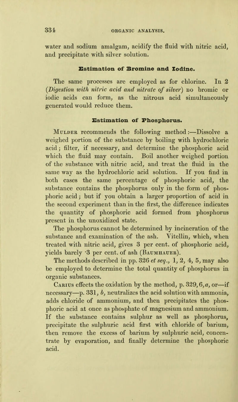 331 water and sodium amalgam, acidify the fluid with nitric acid, and precipitate with silver solution. Sstimation of Bromine and Iodine. The same processes are employed as for chlorine. In 2 {Digestion with nitric acid and nitrate of silver) no bromic or iodic acids can form, as the nitrous acid simultaneously generated would reduce them. Estimation of Phosphorus. Mulder recommends the following method:—Dissolve a weighed portion of the substance by boiling with hydrochloric acid; filter, if necessary, and determine the phosphoric acid which the fluid may contain. Boil another weighed portion of the substance with nitric acid, and treat the fluid in the same way as the hydrochloric acid solution. If you find in both cases the same percentage of phosphoric acid, the substance contains the phosphorus only in the form of phos- phoric acid; but if you obtain a larger proportion of acid in the second experiment than in the first, the difference indicates the quantity of phosphoric acid formed from phosphorus present in the unoxidized state. The phosphorus cannot be determined by incineration of the substance and examination of the ash. Vitellin, which, when treated with nitric acid, gives 3 per cent, of phosphoric acid, yields barely 3 per cent, of ash (Baumhaxjer). The methods described in pp. 326 et seq., 1, 2, 4, 5, may also be employed to determine the total quantity of phosphorus in organic substances. Caritjs effects the oxidation by the method, p. 329,6, a, or—if necessary—p. 331, b, neutralizes the acid solution with ammonia, adds chloride of ammonium, and then precipitates the phos- phoric acid at once as phosphate of magnesium and ammonium. If the substance contains sulphur as well as phosphorus, precipitate the sulphuric acid first with chloride of barium, then remove the excess of barium by sulphuric acid, concen- trate by evaporation, and finally determine the phosphoric acid.