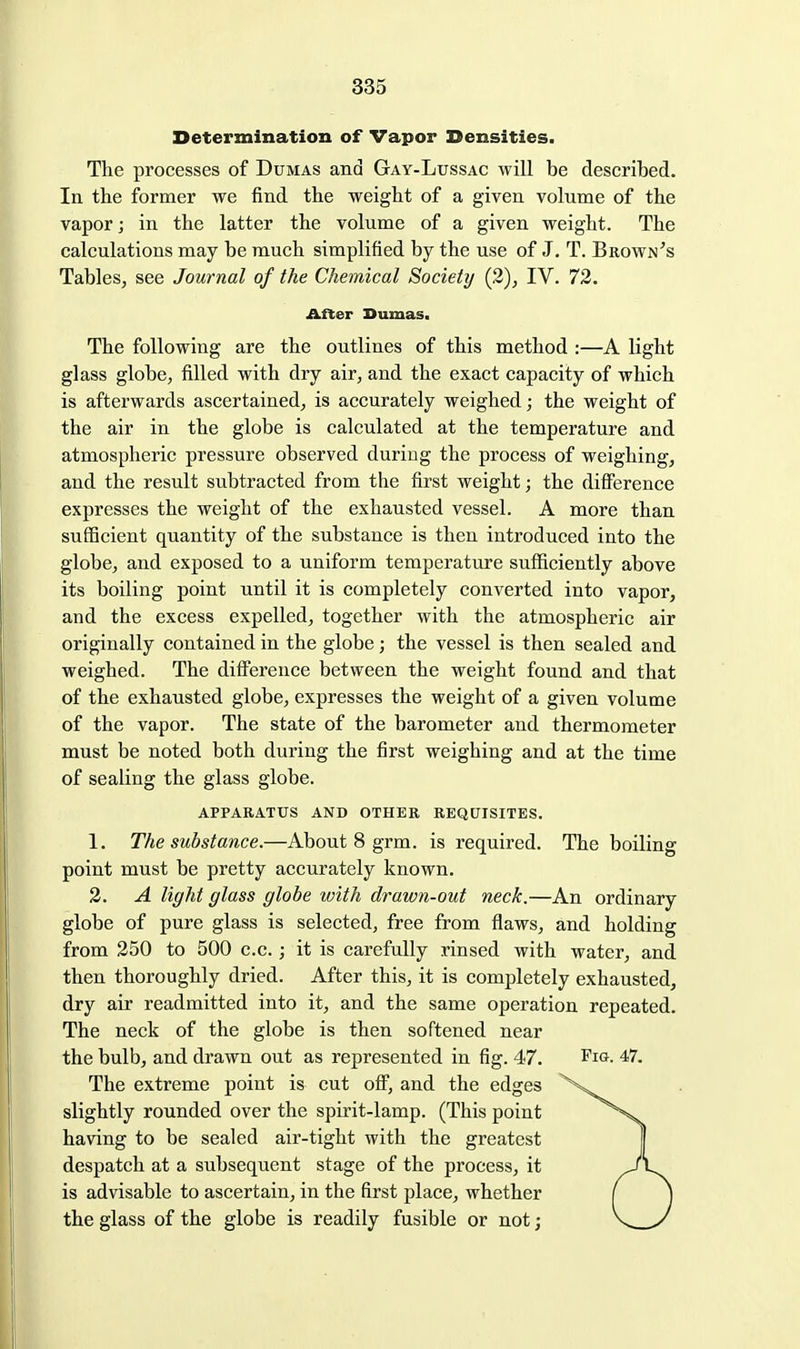Determination of Vapor Densities. The processes of Dumas and Gay-Lussac will be described. In the former we find the weight of a given volume of the vapor; in the latter the volume of a given weight. The calculations may be much simplified by the use of J, T. Brown's Tables^ see Journal of the Chemical Society (2), IV. 72. After Dumas. The following are the outlines of this method :—A light glass globe, filled with dry air, and the exact capacity of which is afterwards ascertained, is accurately weighed; the weight of the air in the globe is calculated at the temperature and atmospheric pressure observed during the process of weighing, and the result subtracted from the first weight; the diflference expresses the weight of the exhausted vessel. A more than sufficient quantity of the substance is then introduced into the globe, and exposed to a uniform temperature sufficiently above its boiling point until it is completely converted into vapor, and the excess expelled, together with the atmospheric air originally contained in the globe; the vessel is then sealed and weighed. The difference between the weight found and that of the exhausted globe, expresses the weight of a given volume of the vapor. The state of the barometer and thermometer must be noted both during the first weighing and at the time of sealing the glass globe. APPARATUS AND OTHER REQUISITES. 1. The substance.—About 8 grm. is required. The boiling point must be pretty accurately known. 3. A light glass globe with drawn-out neck.—An ordinary globe of pure glass is selected, free from flaws, and holding from 350 to 500 c.c.; it is carefully rinsed with water, and then thoroughly dried. After this, it is completely exhausted, dry air readmitted into it, and the same operation repeated. The neck of the globe is then softened near the bulb, and drawn out as represented in fig. 47. Fig. 47. The extreme point is cut off, and the edges slightly rounded over the spirit-lamp. (This point having to be sealed air-tight with the greatest despatch at a subsequent stage of the process, it is advisable to ascertain, in the first place, whether the glass of the globe is readily fusible or not;