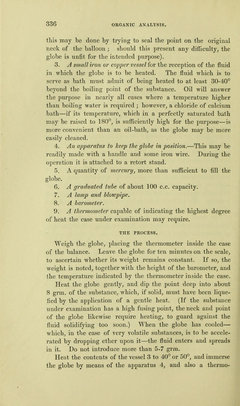 this may be done by trying to seal the point on the original neck of the balloon ; should this present any difficulty, the globe is unfit for the intended purpose). 3. A small iron or copper vesselior the reception of the fluid in which the globe is to be heated. The fluid which is to serve as bath must admit of being heated to at least 30-40° beyond the boiling point of the substance. Oil will answer the purpose in nearly all cases where a temperature higher than boiling water is required ; however^ a chloride of calcium bath—if its temperature, which in a perfectly saturated bath may be raised to 180°, is sufficiently high for the purpose—is more convenient than an oil-bath, as the globe may be more easily cleaned. 4. An apparatus to keep the globe in position.—This may be readily made with a handle and some iron wire. During the operation it is attached to a retort stand. 5. A quantity of mercury, more than sufficient to fill the globe. 6. A graduated tube of about 100 c.c. capacity. 7. A lamp and blowpipe. 8. A barometer. 9. A thermometer capable of indicating the highest degree of heat the case under examination may require. THE PROCESS. Weigh the globe, placing the thermometer inside the case of the balance. Leave the globe for ten minutes on the scale, to ascertain whether its weight remains constant. If so, the weight is noted, together with the height of the barometer, and the temperature indicated by the thermometer inside the case. Heat the globe gently, and dip the point deep into about 8 grm. of the substance, which, if solid, must have been lique- fied by the application of a gentle heat. (If the substance under examination has a high fusing point, the neck and point of the globe likewise require heating, to guard against the fluid solidifying too soon.) When the globe has cooled— which, in the case of very volatile substances, is to be accele- rated by dropping ether upon it—the fluid enters and spreads in it. Do not introduce more than 5-7 grm. Heat the contents of the vessel 3 to 40° or 50°, and immerse the globe by means of the apparatus 4, and also a thermo-