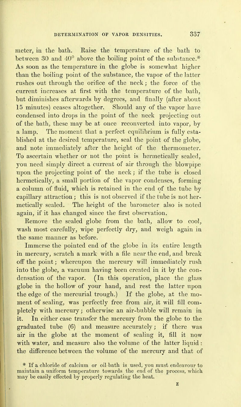 meter, in the bath. Raise the temperature of the bath to between 30 and 40° above the boihng point of the substance.* As soon as the temperature in the globe is somewhat higher than the boiling point of the substance, the vapor of the latter rushes out through the orifice of the neck; the force of the current increases at first with the temperature of the bath, but diminishes afterwards by degrees, and finally (after about 15 minutes) ceases altogether. Should any of the vapor have condensed into drops in the point of the neck projecting out of the bath, these may be at once reconverted into vapor, by a lamp. The moment that a perfect equilibrium is fully esta- blished at the desired temperature, seal the point of the globe, and note immediately after the height of the thermometer. To ascertain whether or not the point is hermetically sealed, you need simply direct a current of air through the blowpipe upon the projecting point of the neck; if the tube is closed hermetically, a small portion of the vapor condenses, forming a column of fluid, which is retained in the end of the tube by capillary attraction; this is not observed if the tube is not her- metically sealed. The height of the barometer also is noted again, if it has changed since the first observation. Remove the sealed globe from the bath, allow to cool, wash most carefully, wipe perfectly dry, and weigh again in the same manner as before. Immerse the pointed end of the globe in its entire length in mercury, scratch a mark with a file near the end, and break off the point; whereupon the mercury will immediately rush into the globe, a vacuum having been created in it by the con- densation of the vapor. (In this operation, place the glass globe in the hollow of your hand, and rest the latter upon the edge of the mercurial trough.) If the globe, at the mo- ment of sealing, was perfectly free from air, it will fill com- pletely with mercury; otherwise an air-bubble will remain in it. In either case transfer the mercury from the globe to the graduated tube (6) and measure accurately; if there was air in the globe at the moment of sealing it, fill it now with water, and measure also the volume of the latter liquid : the difference between the volume of the mercury and that of * If a cMoride of calcium or oil-bath is used, you imist endeavour to maintain a uniform temperature towards the end of the process, which may be easily effected by properly regulating the heat.