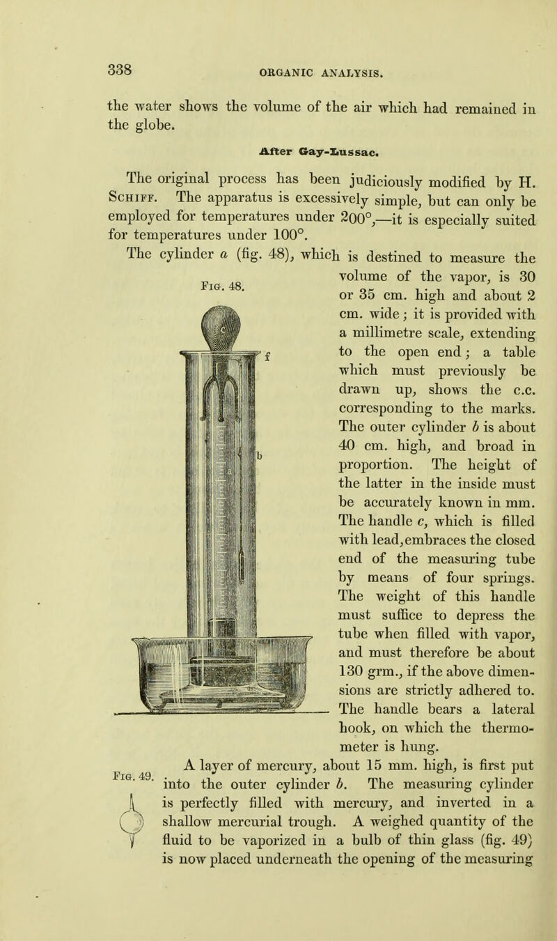 the water shows the volume of the air which had remained in the globe. After Cray-Iiussac. The original process has been judiciously modified by H. ScHiFF. The apparatus is excessively simple, but can only be employed for temperatures under 200°,—it is especially suited for temperatures under 100°. The cylinder a (fig. 48), which is destined to measure the volume of the vapor, is 30 Fig. 48 jt ' or 35 cm. high and about 2 cm. wide; it is provided with a millimetre scale, extending to the open end; a table which must previously be drawn up, shows the c.c. corresponding to the marks. The outer cylinder b is about 40 cm. high, and broad in proportion. The height of the latter in the inside must be accurately known in mm. The handle c, which is filled with lead, embraces the closed end of the measui'ing tube by means of four springs. The weight of this handle must suffice to depress the tube when filled with vapor, and must therefore be about 130 grm., if the above dimen- sions are strictly adhered to. The handle bears a lateral hook, on which the thermo- meter is hvmg. A layer of mercury, about 15 mm. high, is first put into the outer cylinder d. The measuring cylinder is perfectly filled with mercury, and inverted in a shallow mercurial trough. A weighed quantity of the fluid to be vaporized in a bulb of thin glass (fig. 49) is now placed underneath the opening of the measuring Fig. 49.