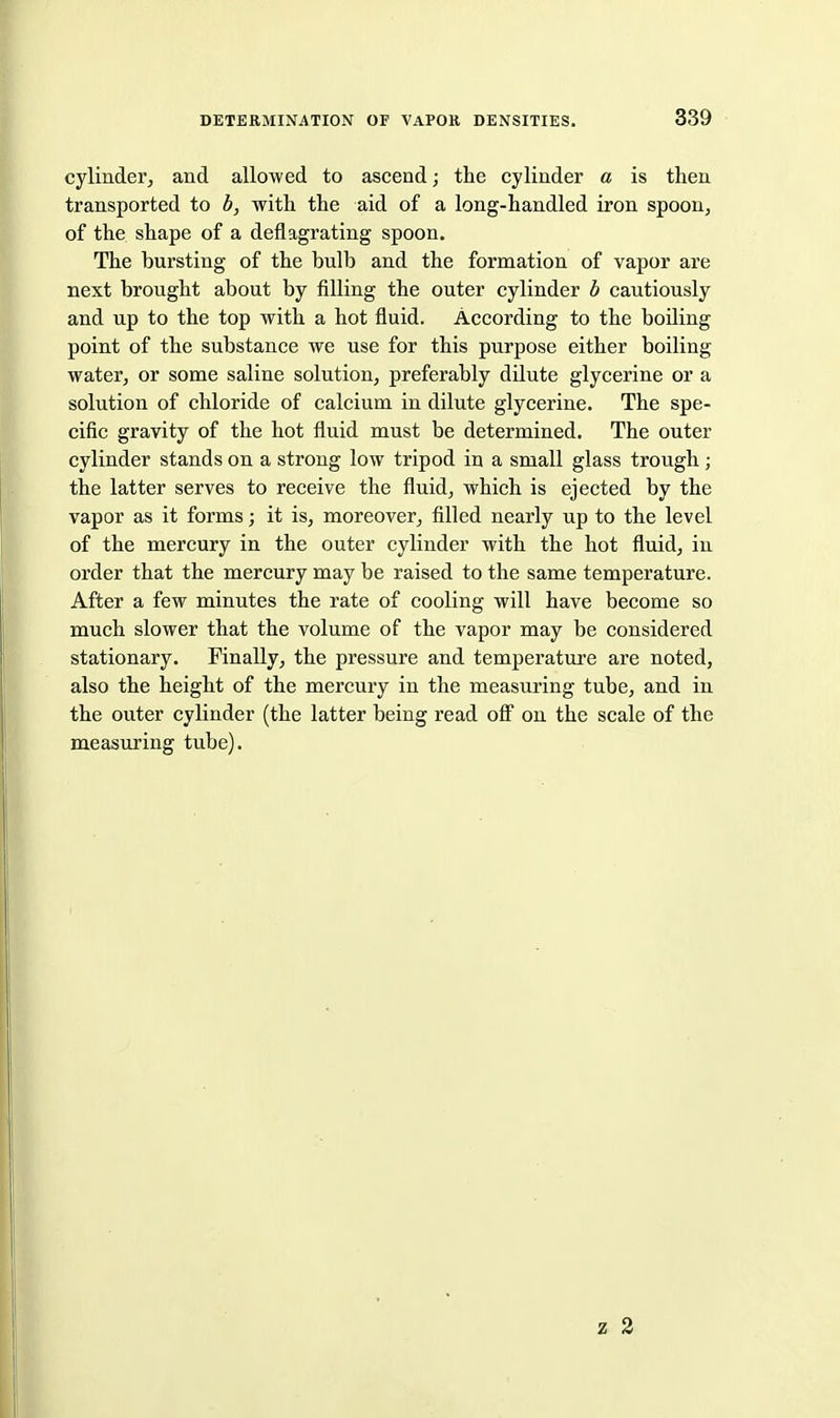 cylinder, and allowed to ascend; the cylinder a is then transported to b, with the aid of a long-handled iron spoon, of the shape of a deflagrating spoon. The bursting of the bulb and the formation of vapor are next brought about by filling the outer cylinder b cautiously and up to the top with a hot fluid. According to the boiling point of the substance we use for this purpose either boiling water, or some saline solution, preferably dilute glycerine or a solution of chloride of calcium in dilute glycerine. The spe- cific gravity of the hot fluid must be determined. The outer cylinder stands on a strong low tripod in a small glass trough; the latter serves to receive the fluid, which is ejected by the vapor as it forms; it is, moreover, filled nearly up to the level of the mercury in the outer cylinder with the hot fluid, in order that the mercury may be raised to the same temperature. After a few minutes the rate of cooling will have become so much slower that the volume of the vapor may be considered stationary. Finally, the pressure and temperature are noted, also the height of the mercury in the measuring tube, and in the outer cylinder (the latter being read oflF on the scale of the measuring tube). z 2