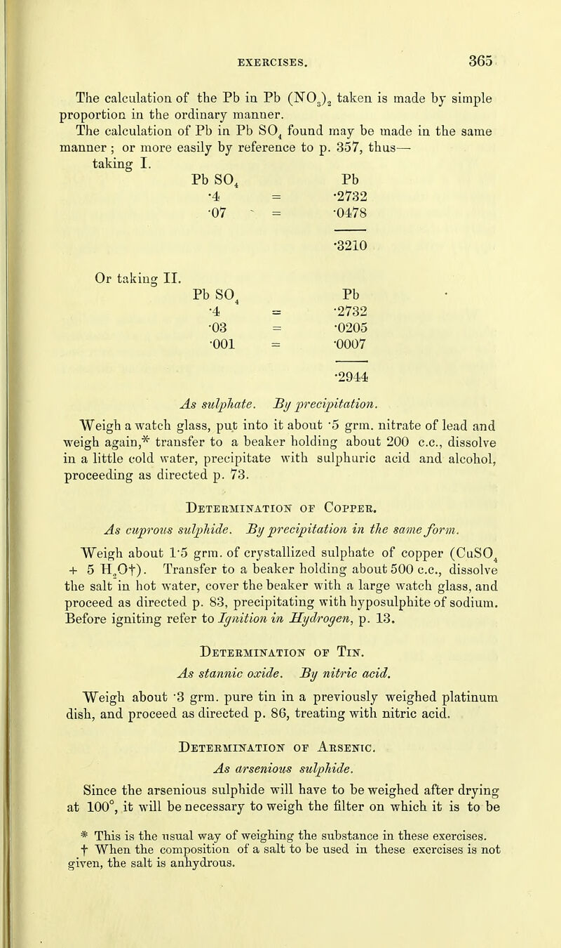 The calculation of tbe Pb in Pb (NOJ^ taken is made by simple proportion in the ordinary manner. The calculation of Pb in Pb SO^ found may be made in the same manner ; or more easily by reference to p. 357, thus— taking I. Pb SO, Pb •4 = -2732 •07 - = -0478 •3210 Or taking II. Pb SO, •4 •03 •001 Pb •2732 •0205 •0007 •2944 As sulphate. Si/ precipitation. Weigh a watch glass, put into it about '5 grm. nitrate of lead and weigh again,* transfer to a beaker holding about 200 c.c, dissolve in a little cold water, precipitate with sulphuric acid and alcohol, proceeding as directed p. 73. Determination oe Copper. As cuprous sulphide. By precipitation in the same form. Weigh about 1'5 grm. of crystallized sulphate of copper (CuSO, + 5 H„Ot) • Transfer to a beaker holding about 500 c.c, dissolve the salt in hot water, cover the beaker with a large watch glass, and proceed as directed p. 83, precipitating with hyposulphite of sodium. Before igniting refer to Ignition in Hydrogen, p. 13. Determination op Tin. As stannic oxide. Sy nitric acid. Weigb about '3 grm. pure tin in a previously weighed platinum disb, and proceed as directed p. 86, treating with nitric acid. Determination or Arsenic. As arsenious sulphide. Since the arsenious sulphide will have to be weighed after drying at 100°, it will be necessary to weigh the filter on which it is to be * This is the usual way of weighing the substance in these exercises, t When the composition of a salt to be used in these exercises is not given, the salt is anhydrous.
