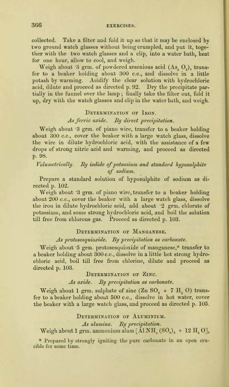 collected. Take a filter and fold it up so that it may be enclosed by- two ground watch glasses without being crumpled, and put it, toge- ther with the two watch glasses and a clip, into a water bath, heat for one hour, allow to cool, and weigh. Weigh about 3 grm. of powdered arsenious acid (As^ Og), trans- fer to a beaker holding about 300 c.c, and dissolve in a little potash by warming. Acidify the clear solution with hydrochloric acid, dilute and proceed as directed p. 92. Dry the precipitate par- tially in the funnel over the lamp ; finally take the filter out, fold it up, dry with the watch glasses and clip in the water bath, and weigh. Determination of Ibon. As ferric oxide. Hy direct precipitation. Weigh about '3 grm. of piano wire, transfer to a beaker holding about 300 c.c, cover the beaker with a large watch glass, dissolve the wire in dilute hydrochloric acid, with the assistance of a few drops of strong nitric acid and warming, and proceed as directed p. 98. Volumetrically. By iodide of potassium and standard hyposulphite of sodium. Prepare a standard solution of hyposulphite of sodium as di- rected p. 102. Weigh about 3 grm. of piano wire, transfer to a beaker holding about 200 c.c, cover the beaker with a large watch glass, dissolve the iron in dilute hydrochloric acid, add about '2 grm. chlorate of potassium, and some strong hydrochloric acid, and boil the solution till free from chlorous gas. Proceed as directed p. 103. Detebmination of Manganese. As protosesquioxide. By precipitation as carhonate. Weigh about 5 grm. protosesquioxide of manganese,* transfer to a beaker holding about 300 c.c, dissolve in a little hot strong hydro- chloric acid, boil till free from chlorine, dilute and proceed as directed p. 103. Detebmination of Zinc. As oxide. By precipitation as carhonate. Weigh about 1 grm. sulphate of zinc (Zn SO^ + 7 O) trans- fer to a beaker holding about 500 c.c, dissolve in hot water, cover the beaker with a large watch glass, and proceed as directed p. 105. Detebmination op Aluminium. As alumina. By precipitation. Weigh about 1 grm. ammonium alum [AINH^ (SOJ^ + 12 Hj 0], * Prepared by strongly igniting the pure carbonate in an open cru- cible for some time.