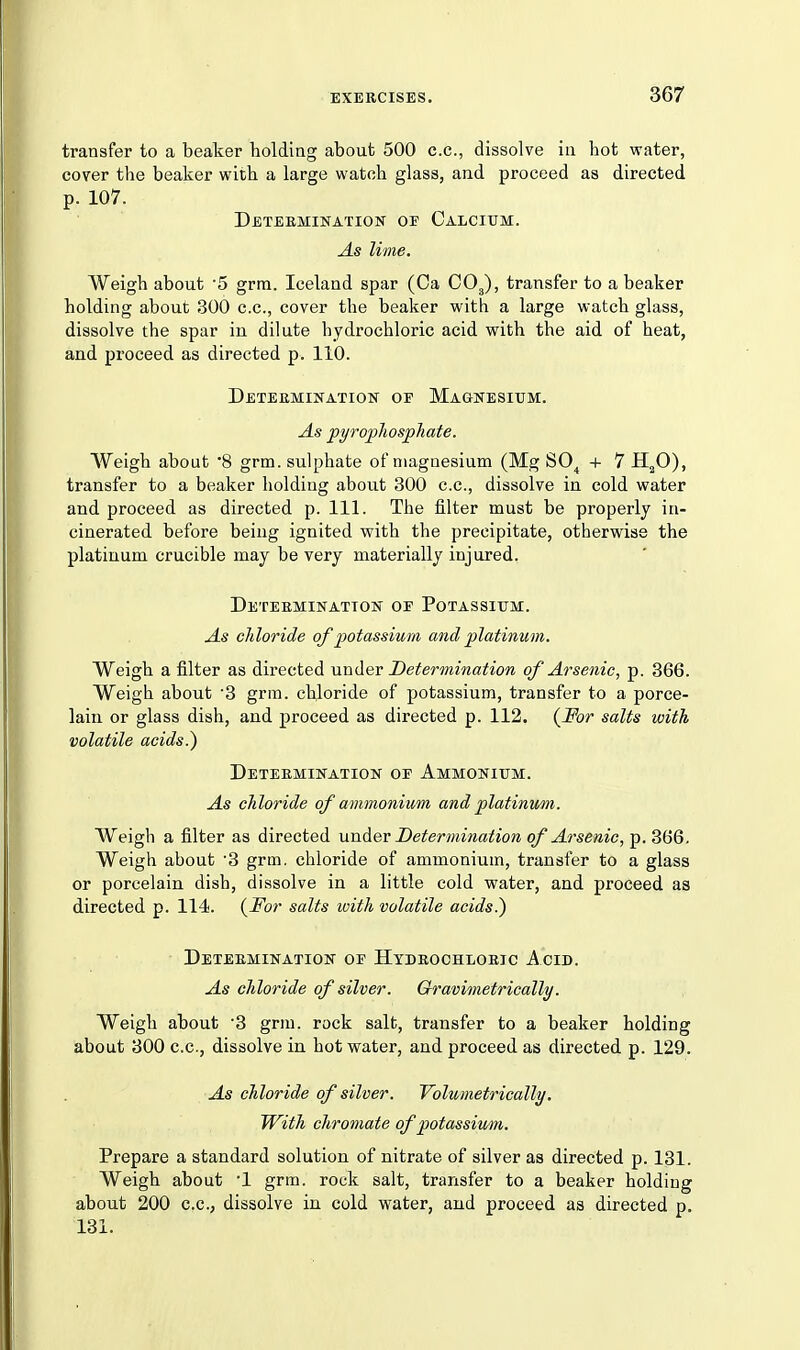 transfer to a beaker holding about 500 c.c, dissolve iu hot water, cover the beaker with a large watch glass, and proceed as directed p. 107. Deteemination of Calcium. As lime. Weigh about '5 grm. Iceland spar (Ca CO3), transfer to a beaker holding about 300 c.c, cover the beaker with a large watch glass, dissolve the spar iu dilute hydrochloric acid with the aid of heat, and proceed as directed p. 110. Deteemination of Magnesium. As pyropJiospTiate. Weigh about 8 grm. sulphate of magnesium (Mg SO^ + 7 H^O), transfer to a beaker holding about 300 c.c, dissolve in cold water and proceed as directed p. 111. The filter must be properly in- cinerated before being ignited with the precipitate, otherwise the platinum crucible may be very materially injured. Deteeminatton of Potassium. As chloride of potassium and platinum. Weigh a filter as directed under Determination of Arsenic, p. 366. Weigh about '3 grm. chloride of potassium, transfer to a porce- lain or glass dish, and proceed as directed p. 112. salts with volatile acids.) Deteemination of Ammonium. As chloride of ammonium and platinum. Weigh a filter as directed unAev Determination of Arsenic, p. 366. Weigh about '3 grm. chloride of ammonium, transfer to a glass or porcelain dish, dissolve in a little cold water, and proceed as directed p. 114. (^For salts with volatile acids.) Deteemination of Hydeochioeic Acid. As chloride of silver. Gravimetrically. Weigh about 8 grm. rock salt, transfer to a beaker holding about 300 c.c, dissolve in hot water, and proceed as directed p. 129. As chloride of silver. Volumetrically. With chromate of potassium. Prepare a standard solution of nitrate of silver as directed p. 131. Weigh about 1 grm. rock salt, transfer to a beaker holding about 200 c.c, dissolve in cold water, and proceed as directed p, 131.