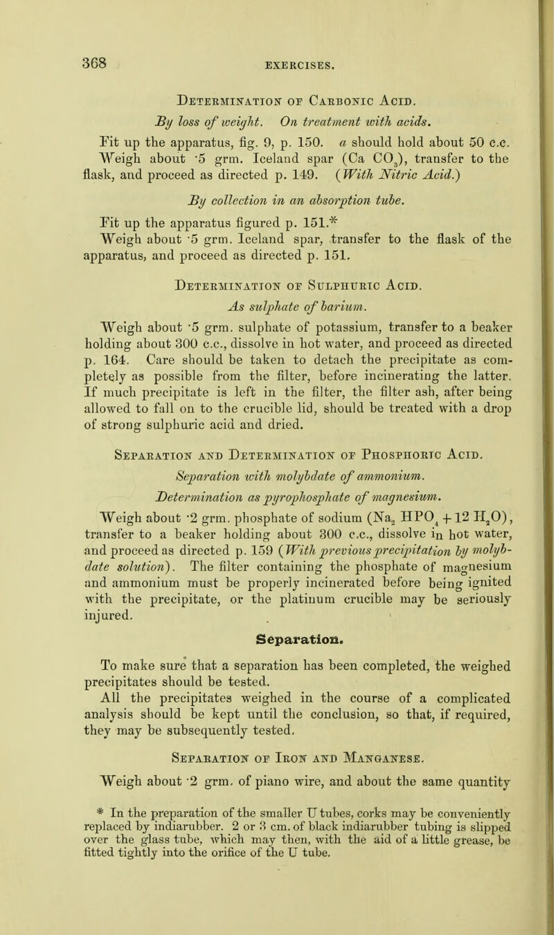 Detebmhtation or CAEBOjric Acid. Sy loss of weight. On treatment with acids. Fit up the apparatus, fig. 9, p. 150. a should hold about 50 c.e. Weigh about '5 grm. Iceland spar (Ca COJ, transfer to the flask, and proceed as directed p. 149. {With Nitric Acid.) B)/ collection in an absorption tube. Fit up the apparatus figured p. 151.* Weigh about '5 grm. Iceland spar, transfer to the flask of the apparatus, and proceed as directed p. 151. Deteemination or Sulphuetc Acid. As sulphate of barium. Weigh about 5 grm. sulphate of potassium, transfer to a beaker holding about 300 c.c, dissolve in hot water, and proceed as directed p. 164. Care should be taken to detach the precipitate as com- pletely as possible from the filter, before incinerating the latter. If much precipitate is left in the filter, the filter ash, after being allowed to fall on to the crucible lid, should be treated with a drop of strong sulphuric acid and dried. Sepaeatiow and Deteemination oe Phosphoeic Acid. Separation with molybdate of ammonium. Determination as pyrophosphate of magnesium,. Weigh about -2 grm. phosphate of sodium (Na„ HPO^ -1-12 H^O), transfer to a beaker holding about 300 c.c, dissolve in hot water, aud proceed as directed p. 159 {With previous p)reci2ntation by molyb- date solution). The filter containing the phosphate of magnesium and ammonium must be properly incinerated before being ignited with the ^precipitate, or the platinum crucible may be seriously injured. Separation. To make sure that a separation has been completed, the weighed precipitates should be tested. All the precipitates weighed in the course of a complicated analysis should be kept until the conclusion, so that, if required, they may be subsequently tested. Sepabatiow^ oe Ieok and Makganese. Weigh about '2 grm. of piano wire, and about the same quantity * In the preparation of the smaller U tubes, corks may be conveniently replaced by incliarubber. 2 or 8 cm. of black indiarubber tubing is slipped over the glass tube, which may then, with the aid of a little grease, be fitted tightly into the orifice of the U tube.