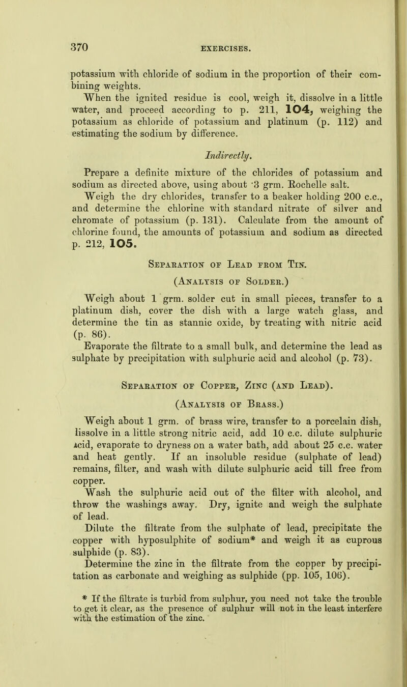 potassium with chloride of sodium ia the proportion of their com- bining weights. When the ignited residue is cool, weigh it, dissolve in a little water, and proceed according to p. 211, 104^ weighing the potassium as chloride of potassium and platinum (p. 112) and estimating the sodium by difference. Indirectly. Prepare a definite mixture of the chlorides of potassium and sodium as directed above, using about '3 grm. Eochelle salt. Weigh the dry chlorides, transfer to a beaker holding 200 c.c, and determine the chlorine with standard nitrate of silver and chromate of potassium (p. 131). Calculate from the amount of chlorine found, the amounts of potassium and sodium as directed p. 212, 105. Sepahatioit of Lead eeom Tin. (Analysis op Soldeb.) Weigh about 1 grm. solder cut in small pieces, transfer to a platinum dish, cover the dish with a large watch glass, and determine the tin as stannic oxide, by treating with nitric acid (p. 86). Evaporate the filtrate to a small bulk, and determine the lead as sulphate by precipitation with sulphuric acid and alcohol (p. 73). Sepabation of Coppeb, Zinc (and Lead). (Analysis op Brass.) Weigh about 1 grm. of brass wire, transfer to a porcelain dish, lissolve in a little strong nitric acid, add 10 c.c. dilute sulphuric icid, evaporate to dryness on a water bath, add about 25 c.c. water and heat gently. If an insoluble residue (sulphate of lead) remains, filter, and wash with dilute sulphuric acid till free from copper. Wash the sulphuric acid out of the filter with alcohol, and throw the washings away. Dry, ignite and weigh the sulphate of lead. Dilute the filtrate from the sulphate of lead, precipitate the copper with hyposulphite of sodium* and weigh it as cuprous sulphide (p. 83). Determine the zinc in the filtrate from the copper by precipi- tation as carbonate and weighing as sulphide (pp. 105, 106). * If the filtrate is turbid from sulphur, you need not take the trouble to get it clear, as the presence of sulphur will not in the least interfere with the estimation of the zinc.