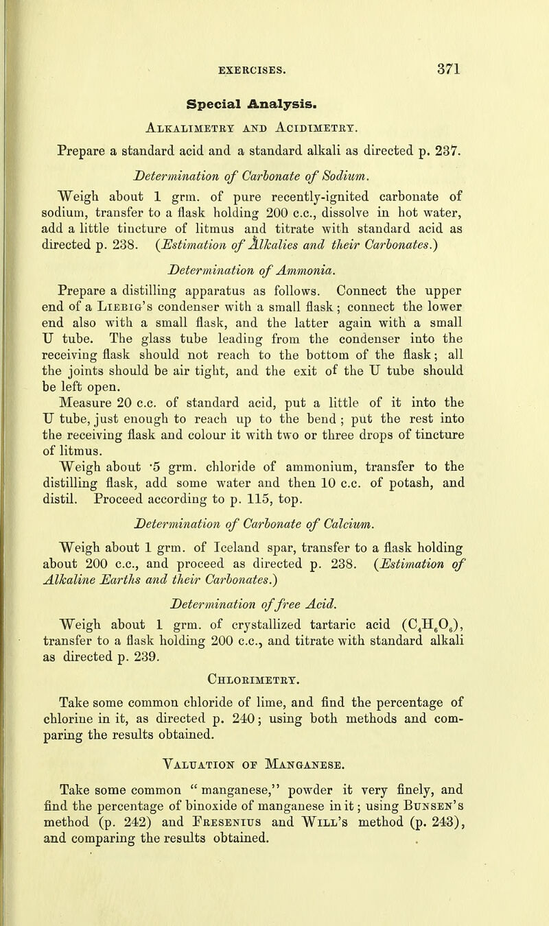 Special Analysis. Alkalimetet and Acibtmetet. Prepare a standard acid and a standard alkali as directed p. 237. Determination of Carbonate of Sodium. Weigh about 1 grm. of pure recently-ignited carbonate of sodium, transfer to a flask holding 200 c.c, dissolve in hot water, add a little tincture of litmus and titrate with standard acid as directed p. 238. {Estimation of Alkalies and their Carbonates.) Determination of Ammonia. Prepare a distilling apparatus as follows. Connect the upper end of a Liebig's condenser with a small flask; connect the lower end also with a small flask, and the latter again with a small U tube. The glass tube leading from the condenser into the receiving flask should not reach to the bottom of the flask; all the joints should be air tight, and the exit of the U tube should be left open. Measure 20 c.c. of standard acid, put a little of it into the U tube, just enough to reach up to the bend ; put the rest into the receiving flask and colour it with two or three drops of tincture of litmus. Weigh about 5 grm. chloride of ammonium, transfer to the distilling flask, add some water and then 10 c.c. of potash, and distil. Proceed according to p. 115, top. Determination of Carbonate of Calcivmi. Weigh about 1 grm. of Iceland spar, transfer to a flask holding about 200 c.c, and proceed as directed p. 238. {Estimation of Alkaline Earths and their Carbonates.) Determination of free Acid. Weigh about 1 grm. of crystallized tartaric acid (C^H^OJ, transfer to a flask holding 200 c.c, and titrate with standard alkali aa directed p. 239. Chloeimetet. Take some common chloride of lime, and find the percentage of chlorine in it, as directed p. 240; using both methods and com- paring the results obtained. Valuation oe Manganese. Take some common manganese, powder it very finely, and find the percentage of binoxide of manganese in it; using Bunsen's method (p. 242) and Peesenius and Will's method (p. 243), and comparing the results obtained.