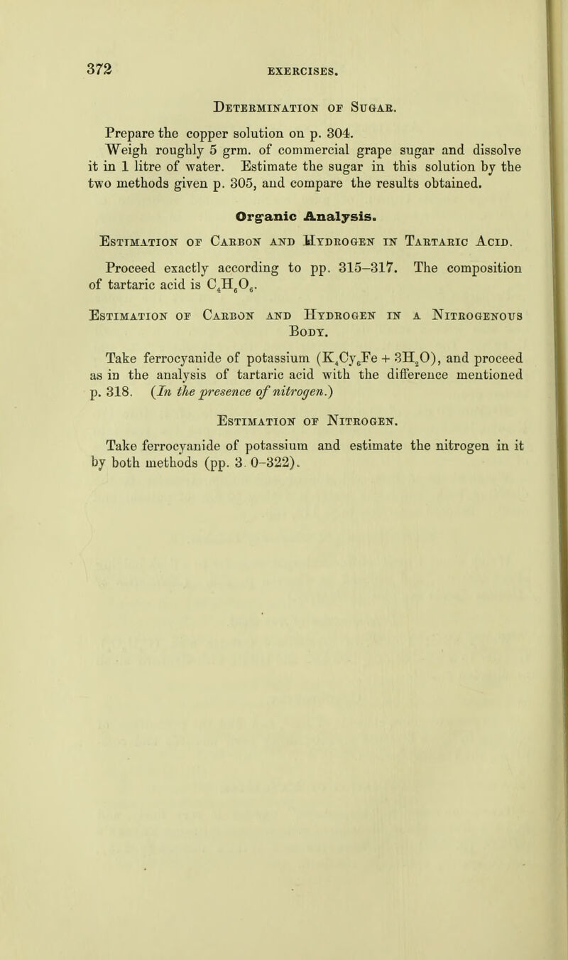 Deteeminatiou of Sugae. Prepare the copper solution on p. 304. Weigh roughly 5 grm. of commercial grape sugar and dissolve it in 1 litre of water. Estimate the sugar in this solution bj the two methods given p. 305, and compare the results obtained. Org'anic Analysis. EsxTMATiON or Caebon and Htdeogen IK Taetaeic Acid. Proceed exactly according to pp. 315-317. The composition of tartaric acid is C^H^Og. Estimation of Caebon and Htdeogen in a Nitbogenous Body. Take ferrocyanide of potassium (K^Cy^Fe + ^H^O), and proceed as in the analysis of tartaric acid with the difference mentioned p. 318. {In the presence of nitrogen?) Estimation of Niteogen. Take ferrocyanide of potassium and estimate the nitrogen in it by both methods (pp. 3, 0-322).