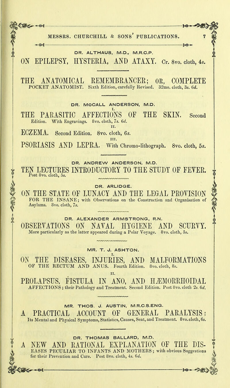 i'fiS'^*^ —^eH MESSRS. CHURCHILL & SONs' PUBLICATIONS. 7 }o— DR. ALTHAUS, M.D., M.R.C.P. ON EPILEPSY, HYSTERIA, AND ATAXY. Cr. 8vo. doth, 4.. THE ANATOMICAL REMEMBRANCER; OE, COMPLETE POCKET ANATOMIST. Sixth Edition, carefully Revised. 32mo. cloth, 3s. 6d. 0 DR. MCCALL ANDERSON, M.D. THE PARASITIC AFFECTIONS OF THE SKIN. Second Edition. With Engravings. 8vo. cloth, 7s. 6d. II. ECZEMA. Second Edition. 8vo. cloth, Gs. III. PSORIASIS AND LEPRA. With Chromo-lithograph. 8vo. cloth, 5s. DR. ANDREW ANDERSON, M.D. TEN LECTURES INTRODUCTORY TO THE STUDY OF FEYER. Post 8vo. cloth, 5s. X DR. ARLIDGE. ? ON THE STATE OF LUNACY AND THE LEGAL PROVISION ^ FOR THE INSANE; with Observations on the Construction and Organisation of P Asylums. 8vo. cloth, 7s. DR. ALEXANDER ARMSTRONG, R.N. OBSERYATIONS ON NAYAL HYGIENE AND SCURYY. More particularly as the latter appeared during a Polar Voyage. 8vo. cloth, 5s. MR. T. J. ASHTON. ON THE DISEASES, INJURIES, AND MALFORMATIONS OF THE RECTUM AND ANUS. Fourth Edition. 8vo. cloth, 8s. II. PROLAPSUS. FISTULA IN ANO, AND HEMORRHOIDAL AFFECTIONS ; their Pathology and Treatment. Second Edition. Post 8vo. cloth 2s. 6c?. MR. THOS. J. AUSTIN, M.R.C.S.ENG. A PRACTICAL ACCOUNT OF GENERAL PARALYSIS; Its Mental and Physical Symptoms, Statistics,Causes, Seat, and Treatment. 8vo.cloth, 6s. DR. THOMAS BALLARD, M.D. A NEW AND RATIONAL EXPLANATION OF THE DIS- f EASES PECULIAR TO INFANTS AND MOTHERS; with obvious Suggestions for their Prevention and Cure. Post 8vo. cloth, 4s. 6d. ^