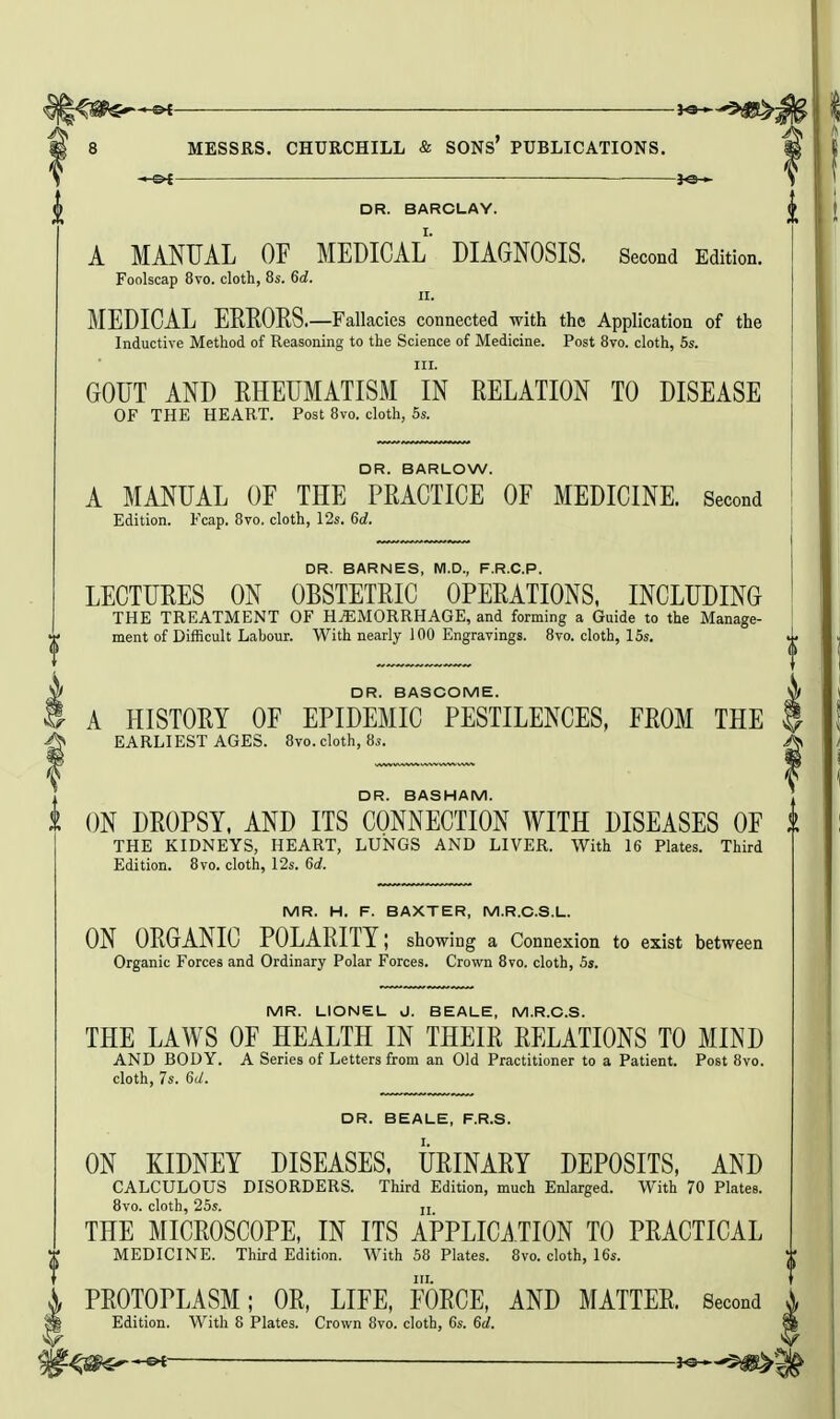 je— DR. BARCLAY. A MANUAL or MEDICAL DIAGNOSIS. Second Edition. Foolscap 8to. cloth, 85. 6d. II. MEDICAL EEEORS.—Fallacies connected with the Application of the Inductive Method of Reasoning to the Science of Medicine. Post 8vo. cloth, 5s. III. GOUT AND RHEUMATISM IN RELATION TO DISEASE OF THE HEART. Post 8vo. cloth, 5s. DR. BARLOW. A MANUAL OF THE PRACTICE OF MEDICINE. Second Edition. Fcap. 8vo. cloth, 12s. 6d. DR. BARNES, M.D., F.R.C.P. LECTURES ON OBSTETRIC OPERATIONS, INCLUDING THE TREATMENT OF HEMORRHAGE, and forming a Guide to the Manage- ment of Difficult Labour. With nearly 100 Engravings. 8vo. cloth, 15s. DR. BASCOME. A HISTORY OF EPIDEMIC PESTILENCES, FROM THE EARLI EST AGES. 8vo. cloth, 8s. DR. BASHAM. i ON DROPSY, AND ITS CONNECTION WITH DISEASES OF THE KIDNEYS, HEART, LUNGS AND LIVER. With 16 Plates. Third Edition. 8vo. cloth, 12s. 6d. MR. H. F. BAXTER, M.R.C.S.L. ON ORGANIC POLARITY; showing a Connexion to exist between Organic Forces and Ordinary Polar Forces. Crown 8vo. cloth, 5s. MR. LIONEL J. BEALE, M.R.C.S. THE LAWS OF HEALTH IN THEIR RELATIONS TO MIND AND BODY. A Series of Letters from an Old Practitioner to a Patient. Post 8vo. cloth, 7s. 6d. DR. BEALE, F.R.S. ON KIDNEY DISEASES, URINARY DEPOSITS, AND CALCULOUS DISORDERS. Third Edition, much Enlarged. With 70 Plates. 8vo. cloth, 25s. ji THE MICROSCOPE, IN ITS APPLICi.TION TO PRACTICAL MEDICINE. Third Edition. With 58 Plates. 8vo. cloth, 16s. PROTOPLASM; OR, LIFE, FORCE, AND MATTER. Second Edition. With 8 Plates. Crown 8vo. cloth, 6s. 6d. ^-