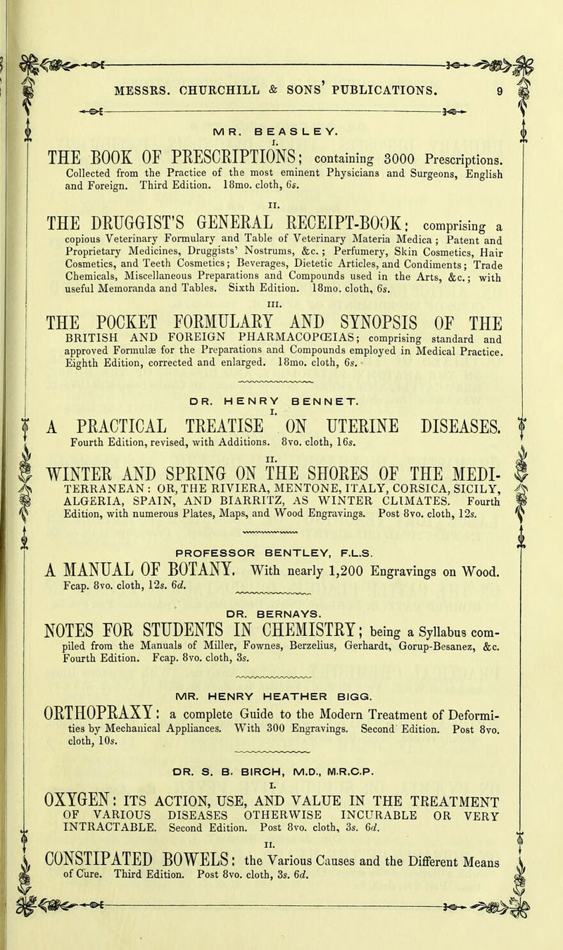 — — }<©— MR. BEASLEY. THE BOOK OF PRESCRIPTIONS; containing 3000 Prescriptions. Collected from the Practice of the most eminent Physicians and Surgeons, English and Foreign. Third Edition. 18mo. cloth, 6s. II. THE DRUGGIST'S GENERAL RECEIPT-BOOK: comprising a copious Veterinary Formulary and Table of Veterinary Materia Medica ; Patent and Proprietary Medicines, Druggists' Nostrums, &c.; Perfumery, Skin Cosmetics, Hair Cosmetics, and Teeth Cosmetics; Beverages, Dietetic Articles, and Condiments; Trade Chemicals, Miscellaneous Preparations and Compounds used in the Arts, &c.; with useful Memoranda and Tables. Sixth Edition. 18mo. cloth, 6s. III. THE POCKET FORMULARY AND SYNOPSIS OF THE BRITISH AND FOREIGN PHARMACOPOSIAS; comprising standard and approved Formulae for the Preparations and Compounds employed in Medical Practice. Eighth Edition, corrected and enlarged. 18mo. cloth, 6s.- DR. HENRY BENNET. A PRACTICAL TREATISEON UTERINE DISEASES. Fourth Edition, revised, with Additions. Bvo. cloth, 16s. WINTER AND SPRING ON THE SHORES OF THE MEDI- TERRANEAN : OB, THE RIVIERA, MENTONE, ITALY, CORSICA, SICILY, ALGERIA, SPAIN, AND BIARRITZ, AS WINTER CLIMATES. Fourth Edition, with numerous Plates, Maps, and Wood Engravings. Post Bvo. cloth, 12s. PROFESSOR BENTLEY, F.L.S. A MANUAL OF BOTANY. With nearly 1,200 Engravings on Wood. Fcap. 8vo. cloth, 12s. 6(i. DR. BERNAYS. NOTES FOR STUDENTS IN CHEMISTRY; being a Syikbus com- piled from the Manuals of Miller, Fownes, Berzelius, Gerhardt, Gorup-Besanez, &c. Fourth Edition. Fcap. 8vo. cloth, 3s. MR. HENRY HEATHER BIGG. ORTHOPRAXY: a complete Guide to the Modern Treatment of Deformi- ties by Mechanical Appliances. With 300 Engravings. Second Edition. Post 8vo. cloth, 10s. OR. S. B. BIRCH, M.D., M.R.O.P. I. OXYGEN: its action, use, and value in the treatment OF VARIOUS DISEASES OTHERWISE INCURABLE OR VERY INTRACTABLE. Second Edition. Post 8vo. cloth, 3s. Qd. II. CONSTIPATED BOWELS : the Various Causes and the Different Means of Cure. Third Edition. Post 8vo. cloth, 3s. 6rf.