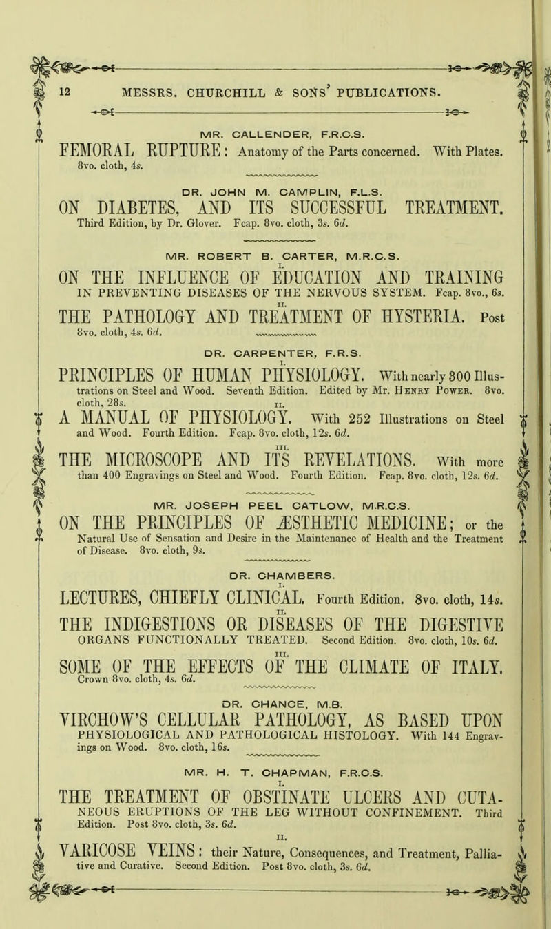 1^ —Of MR. CALLENDER, F.R.C.S. FEMORAL RUPTURE: Anatomy of the Parts concerned. With Plates. 8vo. cloth, 4s. DR. JOHN M. CAMPLIN, F.L.S. ON DIABETES, AND ITS SUCCESSFUL TREATMENT. Third Edition, by Dr. Glover. Fcap. 8vo. cloth, 3s. 6d. MR. ROBERT B. CARTER, M.R.O.S. ON THE INFLUENCE OF EDUCATION AND TRAINING IN PREVENTING DISEASES OF THE NERVOUS SYSTEM. Fcap. 8vo., 6s. THE PATHOLOGY AND TREATMENT OF HYSTERIA. Post 8vo. cloth, 4s. 6d. „ „„ DR. CARPENTER, F.R.S. PRINCIPLES OF HUMAN PHYSIOLOGY, with nearly 300 iiius- trations on Steel and Wood. Seventh Edition. Edited by Mr. Henry Power. 8vo. cloth, 28s. n. A MANUAL OF PHYSIOLOGY, with 252 illustrations on Steel and Wood. Fourth Edition. Fcap. 8vo. cloth, 12s. 6d. THE MICROSCOPE AND ITS REVELATIONS, with more than 400 Engravings on Steel and Wood. Fourth Edition. Fcap. 8vo. cloth, 12s. 6d. MR. JOSEPH PEEL CATLOW, M.R.C.S. ON THE PRINCIPLES OF ESTHETIC MEDICINE; or the Natural Use of Sensation and Desire in the Maintenance of Health and the Treatment of Disease. 8vo. cloth, 9s. DR. CHAMBERS. LECTURES, CHIEFLY CLINICAL. Fourth Edition. 8vo. cloth, Us. THE INDIGESTIONS OR DISEASES OF THE DIGESTIYE ORGANS FUNCTIONALLY TREATED. Second Edition. 8vo. cloth, 10s. 6(i. SOME OF THE EFFECTS OF' THE CLIMATE OF ITALY. Crown 8vo. cloth, 4s. 6d. DR. CHANCE, M.S. YIRCHOW'S CELLULAR PATHOLOGY, AS BASED UPON PHYSIOLOGICAL AND PATHOLOGICAL HISTOLOGY. With 144 Engrav- ings on Wood. 8vo. cloth, 16s. MR. H. T. CHAPMAN, F.R.C.S. THE TREATMENT OF OBSTINATE ULCERS AND CUTA- NEOUS ERUPTIONS OF THE LEG WITHOUT CONFINEMENT. Third Edition. Post 8vo. cloth, 3s. 6d. II. YARICOSE YEINS : their Nature, Consequences, and Treatment, Pallia- ^ tive and Curative. Second Edition. Post 8vo. cloth, 3s. 6d. t^^€^^^