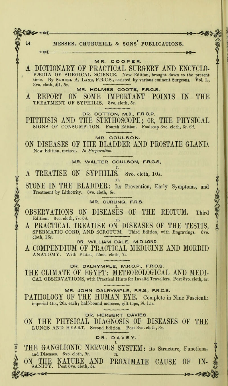 JO— MR. COOPER. A DICTIONAEY OF PRACTICAL SMCERY AND ENCTCLO- PjEDIA of surgical science. New Edition, brought down to the present time. By Samuel A. Lane, F.R.C.S., assisted by various eminent Surgeons. Vol. I., 8vo. cloth, £\. 5s. MR. HOLMES COOTE, F.R.C.S. A REPORT ON SOME IMPORTANT POINTS IN THE TREATMENT OF SYPHILIS. 8vo. cloth, 5s. DR. COTTON, M.D., F.R.C.P. PHTHISIS AND THE STETHOSCOPE; OR, THE PHYSICAL SIGNS OF CONSUMPTION. Fourth Edition. Foolscap 8vo. cloth, 3s. 6d. MR. COULSON. ON DISEASES OE THE BLADDER AND PROSTATE GLAND. New Edition, revised. In Preparation. MR. WALTER COULSON, F.R.C.S. A TREATISE ON SYPHILIS.' 8vo. doth, lOs. II. STONE IN THE BLADDER: its Prevention, Early Symptoms, and Treatment by Lithotrity. 8vo. cloth, 6s. MR. CURLING, F.R.S. OBSERVATIONS ON DISEASES OF THE RECTUM. Third Edition. 8vo. cloth, 7s. 6d. u (• A PRACTICAL TREATISE ON DISEASES OF THE TESTIS, i SPERMATIC CORD, AND SCROTUM. Third Edition, with Engravings. 8vo. cloth, 16s. DR. WILLIAM DALE, M.D.LOND. A COMPENDIUM OF PRACTICAL MEDICINE AND MORBID ANATOMY. With Plates, 12mo. cloth, 7s. DR. DALRYMPLE, M.R.C.P., F.R.C.S. THE CLIMATE OF EGYPT: METEOROLOGICAL AND MEDI- CAL OBSERVATIONS, with Practical Hints for Invalid Travellers. Post 8vo. cloth, 4s. MR. JOHN DALRYMPLE, F.R.S., F.R.C.S. PATHOLOGY OF THE HUMAN EYE. Complete in Nine Fasciculi: imperial 4to., 20s, each; half-bound morocco, gilt tops, 91. 15s. DR HERBERT DAVIES. ON THE PHYSICAL DIAGNOSIS OF DISEASES OF THE LUNGS AND HEART. Second Edition. Post 8vo. cloth, 8s. DR. D A V E Y. THE GANGLIONIC NERYOUS'SYSTEM: its structure, Functions, t and Diseases. 8vo. cloth, 9s. ii. ON THE NATURE AND PROXIMATE CAUSE OF IN- SANITY. Post 8vo. cloth, 3s.