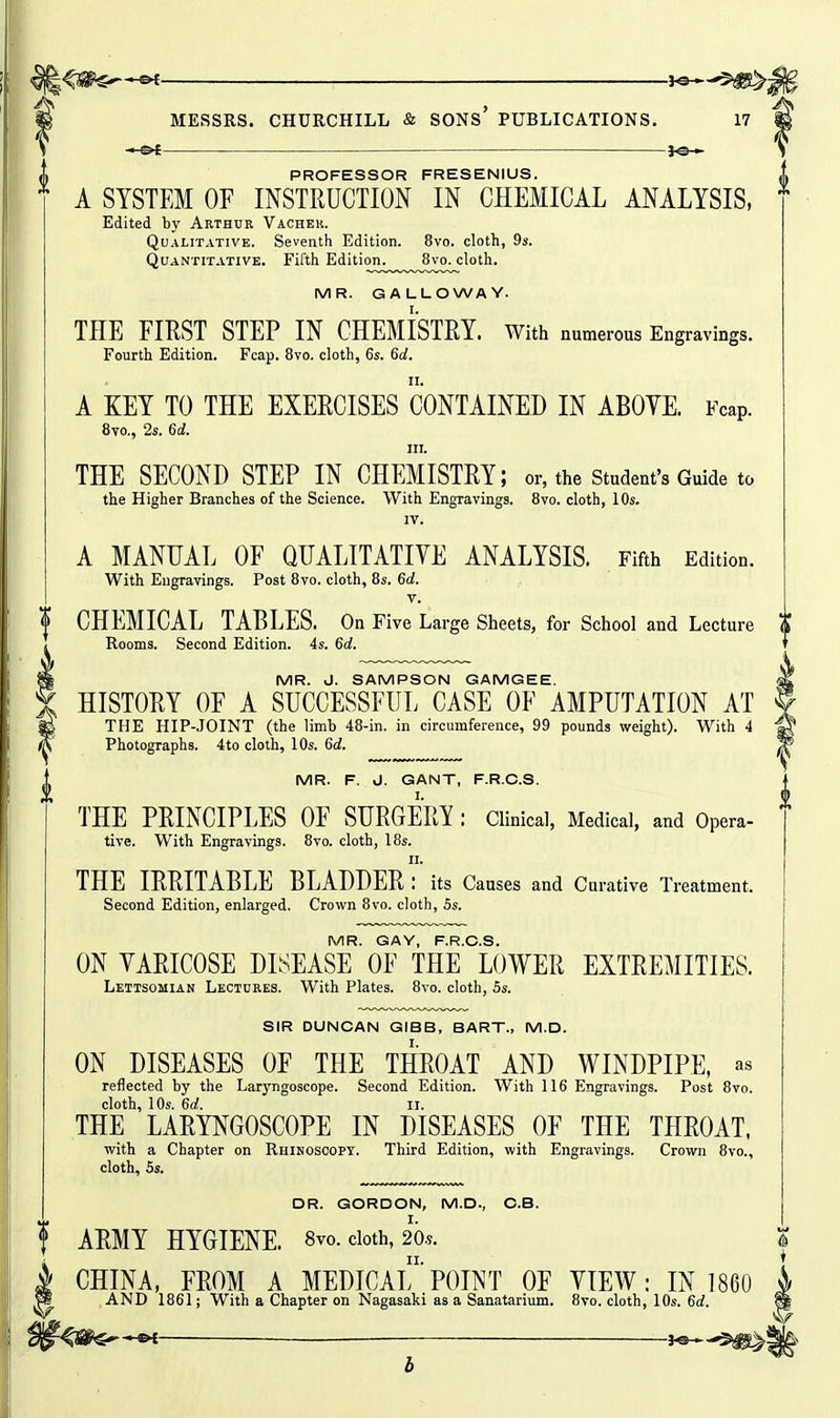 ——■ JO- PROFESSOR FRESENIUS. A SYSTEM OF INSTRUCTION IN CHEMICAL ANALYSIS, Edited by Arthur Vacher. Qualitative. Seventh Edition. 8vo. cloth, 9s. Quantitative. Fifth Edition^^^^^^Svo^cloth. MR. GALLOWAY. TEE FIRST STEP IN CHEMISTRY. With numerous Engravings. Fourth Edition. Fcap. 8vo. cloth, 6s. 6d. A KEY TO THE EXERCISES CONTAINED IN ABOVE. Fcap. 8vo., 2s. 6d. III. THE SECOND STEP IN CHEMISTRY; or, the student's Guide to the Higher Branches of the Science. With Engravings. 8vo. cloth, 10s. IV. A MANUAL OF QUALITATIVE ANALYSIS. Fifth Edition. With Engravings. Post 8vo. cloth, 8s. 6d. V. f CHEMICAL TABLES. On Five Large Sheets, for School and Lecture ^ Rooms. Second Edition. 4s. 6d. MR. d. SAMPSON GAMGEE. HISTORY OF A SUCCESSFUL CASE OF AMPUTATION AT THE HIP-JOINT (the limb 48-in. in circumference, 99 pounds weight). With 4 Photographs. 4to cloth, 10s. 6c?. MR. F. J. GANT, F.R.C.S. THE PRINCIPLES OF SURGERY : Clinical, Medical, and Opera- tive. With Engravings. 8vo. cloth, 18s. II. THE IRRITABLE BLADDER : its Causes and Curative Treatment. Second Edition, enlarged. Crown 8vo. cloth, 5s. MR. GAY, F.R.C.S. ON VARICOSE DISEASE OF THE LOWER EXTREMITIES. Lettsomian Lectures. With Plates. 8vo. cloth, 5s. SIR DUNCAN GIBB, BART., M.D. ON DISEASES OF THE THROAT AND WINDPIPE, as reflected by the Laryngoscope. Second Edition. With 116 Engravings. Post 8vo. cloth, 10s. 6a!. li. THE LARYNGOSCOPE IN DISEASES OF THE THROAT, with a Chapter on Rhinoscopy. Third Edition, with Engravings. Crown 8vo., cloth, 5s. DR. GORDON, M.D., C.B. ARMY HYGIENE. 8vo. doth, m CHINA, FROM A MEDICAl'POINT OF VIEW: IN 1860 AND 1861; With a Chapter on Nagasaki as a Sanatarium. 8vo. cloth, 10s. 6d.