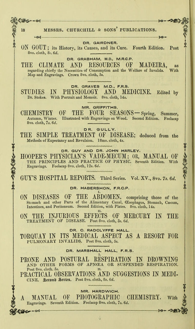 i— H p 18 MESSRS. CHURCHILL & SONS PUBLICATIONS, \ ^ DR. GAIRDNER.  ON GOUT ; its History, its Causes, and its Cure. Fourth Edition. Post 8vo. cloth, 8s. 6d. DR. GRABHAM, M.D., M.R.C.P. THE CLIMATE AND KESOURCES OF MADEIRA, as regarding chiefly the Necessities of Consumption and the Welfare of Invalids. With Map and Engravings. Crovra 8vo. cloth, 5s. DR. GRAVES M.D., F.R.S. STUDIES IN PHYSIOLOGY AND MEDICINE. Edited by Dr. Stokes, With Portrait and Memoir. 8vo. cloth, 14s. MR. GRIFFITHS. CHEMISTRY OF THE FOUR SEASONS-Spring, Summer, Autumn, Winter. Illustrated with Engravings on Wood. Second Edition. Foolscap 8vo. cloth, 7s. 6d. ,~~ THE SIMPLE TREATMENT I^FMSEASE; deduced from the Methods of Expectancy and Revulsion. 18mo. cloth, 4s. DR. GUY AND DR. JOHN HARLEY. HOOPER'S PHYSICIAN'S YADE-MECUM; OK, MANUAL OF THE PRINCIPLES AND PRACTICE OF PHYSIC. Seventh Edition. With Engravings. Foolscap 8vo. cloth, 12s. 6rf. GUY'S HOSPITAL REPORTS. Third Series. Vol. XV., 8vo. 7s. 6d. DR. HABERSHON, F.R.C.P. ON DISEASES OF THE ABDOMEN, comprising those of the Stomach and other Parts of the Alimentary Canal, ffisophagus, Stomach, Ca;cum, Intestines, and Peritoneum. Second Edition, with Plates. 8vo. cloth, 14s. ON THE INJURIOUS EFFECTS OF MERCURY IN THE TREATMENT OF DISEASE. Post 8vo. cloth, 3s. 6rf. DR. C. RADCLYFFE HALL. TORQUAY IN ITS MEDICAL ASPECT AS A RESORT FOR PULMONARY INVALIDS. Post 8vo. cloth, 5s. DR. MARSHALL HALL, F.R.S. PRONE AND POSTURAL RESPIRATION IN DROWNING AND OTHER FORMS OF APN(EA OR SUSPENDED RESPIRATION. Post 8vo. cloth. Ss. II. PRACTICAL OBSERYATIONS AND SUGGESTIONS IN MEDI- CINE. Srtonti Series. Post 8vo. cloth, 8s. 6d. MR. HARDWICH. A MANUAL OF PHOTOGRAPHIC CHEMISTRY. With Engravings. Seventh Edition. Foolscap 8vo. cloth, 7s. 6d. ,