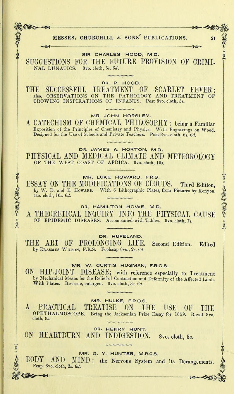 —»t ■ MESSRS. CHURCHILL & SONs' PUBLICATIONS. 21 M — ^ SIR CHARLES HOOD, M.D. SUGGESTIONS FOR THE FUTURE PROYISION OF CRIMI- NAL LUNATICS. 8vo. cloth, 5s. 6d. THE SUCCESSFUL TREATMENT °0F SCARLET FEYER; also, OBSERVATIONS ON THE PATHOLOGY AND TREATMENT OF CROWING INSPIRATIONS OF INFANTS. Post 8vo. cloth, 5s. MR. JOHN HORSLEY. A CATECHISM OF CHEMICAL PHILOSOPHY; being a Familiar Exposition of the Principles of Chemistry and Physics. With Engravings on Wood. Designed for the Use of Schools and Private Teachers. Post 8vo. cloth, 6s. 6d. DR. JAMES A. HORTON, M.D. PHYSICAL AND MEDICAL CLIMATE AND METEOROLOGY OF THE WEST COAST OF AFRICA. 8vo. cloth, 10s. MR. LUKE HOWARD, F.R.S. ESSAY ON THE MODIFICATIONS OF CLOUDS. Third Edition, by W. D. and E. Howard. With 6 Lithographic Plates, from Pictures by Kenyon. 4to. cloth, 10s. 6d. DR. HAMILTON HOWE, M.D. A THEORETICAL INQUIRY INTO THE PHYSICAL CAUSE OF EPIDEMIC DISEASES. Accompanied with Tables. 8vo. cloth, 7s. DR. HUFELAND. THE ART OF PROLONGING LIFE. Second Edition. Edited by Erasmus Wilson, F.R.S. Foolscap 8vo., 2s. 6(/. MR. W. CURTIS HUGMAN, F.R.C.S. ON HIP-JOINT DISEASE; witla reference especially to Treatment by Mechanical Means for the Relief of Contraction and Deformity of the Affected Limb. With Plates. Re-issue, enlarged. 8vo. cloth, 3s. 6a!. MR. HULKE, F.RC.S. A PRACTICAL TREATISE ON THE USE OF THE OPHTHALMOSCOPE. Being the Jacksonian Prize Essay for 1859. Royal 8vo cloth, 8s.  DR. HENRY HUNT. ON HEARTBURN AND INDIGESTION. 8vo. cloth, 5.. MR. G. Y. HUNTER, M.R.C.S. BODY AND MIND: the Nervous System and its Derangements. Fcap. Bvo. cloth, 3s. 6d. r^&€r—»i—— j©.^,^,^^!