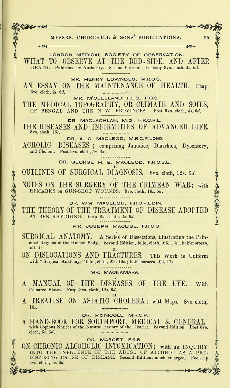 J^--^^ ^ MESSRS. CHURCHILL & SONs' PUBLICATIONS. 25 LONDON MEDICAL SOCIETY OF OBSERVATION. WHAT TO OBSERVE AT THE BED-SIDE, AND AETEE DEATH. Published by Authority. Second Edition. Foolscap 8vo. cloth, 4s. 6d. MR. HENRY LOWNDES, M.R.C.S. AN ESSAY ON THE MAINTENANCE OF HEALTH. Fcap. 8vo. cloth, 2s. 6d. , MR. M'CLELLAND, F.L.S., F.G.S. THE MEDICAL TOPOGRAPHY, OR CLIMATE AND SOILS, OF BENGAL AND THE N. W. PROVINCES. Post 8vo. cloth, 4s. 6d. DR. MACLACHLAN, M.D., F.R.C.P.L. THE DISEASES AND INFIRMITIES OF ADVANCED LIFE. 8vo. cloth, 16s. DR. A. C. MACLEOD, M.R.C.P.LOND. ACHOLIC DISEASES ; comprising Jaundice, Diarrhoea, Dysentery, and Cholera. Post 8vo, cloth, 5s. 6d. DR. GEORGE H. B. MACLEOD, F.R.C.S.E. OUTLINES OF SURGICAL DIAGNOSIS. 8vo. doth, 12.. 6d. NOTES ON THE SURGERY OF THE CRIMEAN WAR; with REMARKS on GUN-SHOT WOUNDS. 8vo. cloth, 10s. 6a!. DR. WM. MACLEOD, F.R.C.P.EDIN. THE THEORY OF THE TREATMENT OF DISEASE ADOPTED AT BEN RHYDDING. Fcap. 8vo. cloth, 2s. Hd. MR. JOSEPH MACLISE, F.R.C.S. I. SURGICAL ANATOMY, a Series of Dissections, illustrating the Prin- cipal Regions of the Human Body. Second Edition, folio, cloth, £3. 12s.; half-morocco, £4. 4s. ij ON DISLOCATIONS AND FRACTURES. This Work is Uniform with Surgical Anatomy; folio, cloth, £2. 10s.; half-morocco, £2. 17s. MR. MACNAMARA. A MANUAL OF THE DISEASES OF THE EYE. with Coloured Plates. Fcap. 8vo. cloth, 12s. 6a!. A TREATISE ON ASIATIC CHOLERA; with Maps. 8vo.cloth, DR. MCNICOLL, M.R.C.P. A HAND-BOOK FOR SOUTHPORT, MEDICAL & GENERAL; with Copious Notices of the Natural History ot the District. Second Edition. Post 8vo. cloth, 3s. 6d. ™w. DR. MARCET, F.R.S. ON CHRONIC ALCOHOLIC INTOXICATION; with an inquiry INTO THE INFLUENCE OF THE ABUSE UF ALCOHOL AS A PRE- DISPOSING CAUSE OF DISEASE. Second Edition, much enlarged. FooLcap 8vo. cloth, 4s. tid. f^m^^ ■ i^^^m^