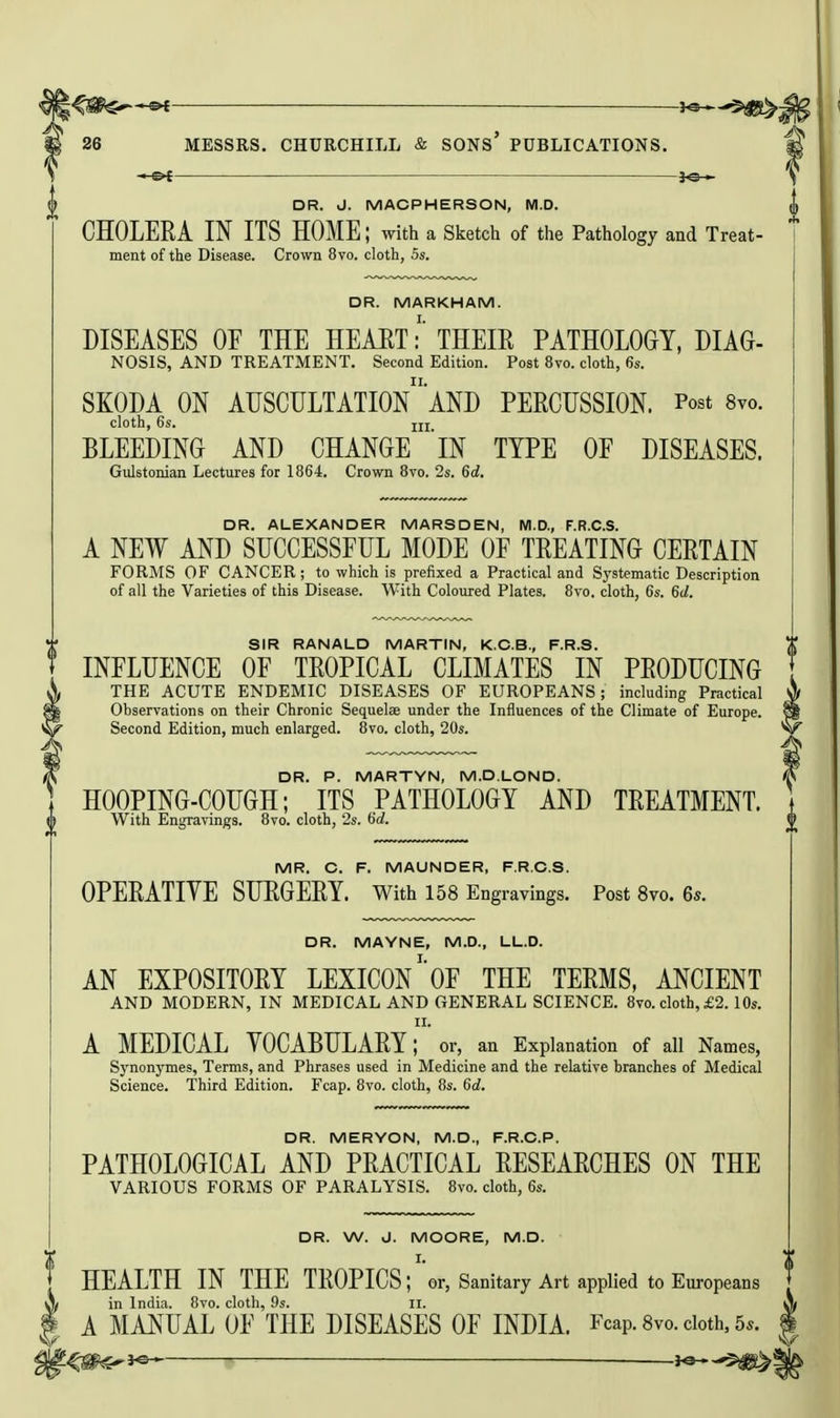 -3^ ^ifg^j 26 MESSRS. CHURCHILL & SONs' PUBLICATIONS. -i-of fe— DR. J. MACPHERSON, M.D. CHOLERA IN ITS HOME; with a Sketch of the Pathology and Treat- ment of the Disease. Crown 8vo. cloth, 5s. DR. MARKHAM. DISEASES OE THE HEART:' THEIR PATHOLOGY, DIAG- NOSIS, AND TREATMENT. Second Edition. Post 8vo. cloth, 6s. SKODA ON AUSCULTATIOn'AND PERCUSSION. Post 8vo. cloth, 6s. jjj BLEEDING AND CHANGE 'iN TYPE OF DISEASES. Gulstonian Lectures for 1864. Crown 8vo. 2s. 6d. DR. ALEXANDER MARSDEN, M.D., F.R.C.S. A NEW AND SUCCESSFUL MODE OF TREATING CERTAIN FORMS OF CANCER; to which is prefixed a Practical and Systematic Description of all the Varieties of this Disease. With Coloured Plates. 8vo. cloth, 6s. Sd. SIR RANALD MARTIN, K.C.B., F.R.S. INFLUENCE OF TROPICAL CLIMATES IN PRODUCING THE ACUTE ENDEMIC DISEASES OF EUROPEANS; including Practical Observations on their Chronic Sequelae under the Influences of the Climate of Europe. ' Second Edition, much enlarged. 8vo. cloth, 20s. ^ DR. P. MARTYN, M.D.LOND. I HOOPING-COUGH; ITS PATHOLOGY AND TREATMENT. With Engravings. 8vo. cloth, 2s. 6rf. MR. C. F. MAUNDER, F.R.C.S. OPERATIVE SURGERY, with 158 Engravings. Post 8yo. 6s. DR. MAYNE, M.D., LL.D. AN EXPOSITORY LEXICONOF THE TERMS, ANCIENT AND MODERN, IN MEDICAL AND GENERAL SCIENCE. 8vo. cloth, £2.10s. II. A MEDICAL YOCABULARY; or, an Explanation of all Names, S3'nonymes, Terms, and Phrases used in Medicine and the relative branches of Medical Science. Third Edition. Fcap. 8vo. cloth, 8s. 6d. DR. MERYON, M.D., F.R.C.P. PATHOLOGICAL AND PRACTICAL RESEARCHES ON THE VARIOUS FORMS OF PARALYSIS. 8vo. cloth, 6s. V DR. W. J. MOORE, M.D. I. HEALTH IN THE TROPICS; or, Sanitary Art applied to Europeans in India. 8vo. cloth, 9s. II. A MANUAL OF THE DISEASES OF INDIA. Fcap. Svo. doth, 55. i^^^s