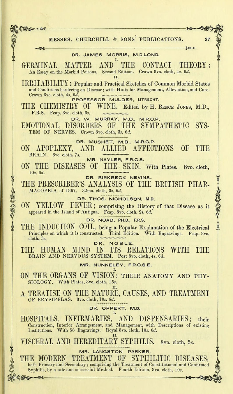 l^m^^ ■ — ——i^-^^^i MESSRS. CHURCHILL & SONs' PUBLICATIONS. 27 - or 3^— DR. JAMES MORRIS, M.D.LOND. GERMINAL MATTER ANDTHE CONTACT THEORY: An Essay on the Morbid Poisons. Second Edition. Crown 8vo. clotli, 4s. 6d. II. IRRITABILITY l Popular and Practical Sketches of Common Moi'bid States and Conditions bordering on Disease; with Hints for Management, Alleviation, and Cure. Crown 8vo. cloth, 4s. 6d. ™ „ PROFESSOR MULDER, UTRECHT. THE CHEMISTRY OF WINE. Edited by h. Bence jones, m.d., F.R.S. Fcap. 8vo. cloth, 6s. DR. W. MURRAY, M.D., M.R.O.P. EMOTIONAL DISORDERS OF THE SYMPATHETIC SYS- TEM OF NERVES. Crown 8vo. cloth, 3s. 6d. DR. MUSHET, M.B., M.R.O.P. ON APOPLEXY, AND ALLIED AFFECTIONS OF THE BRAIN. 8vo. cloth, 7s. MR. NAYUER, F.R.O.S. ON THE DISEASES OF THE SKIN. With Plates. Svo. doth, lOs. 6d. DR. BIRKBECK NEVINS. THE PRESCRIBER'S ANALYSIS OF THE BRITISH PHAR- MACOPEIA of 1867. 32mo. cloth, 3s. 6d. DR. THOS. NICH0I-SON, M.D. ON YELLOW FEYER; comprising the History of that Disease as it appeared in the Island of Antigua. Fcap. 8vo. cloth, 2s. 6c!. DR. NOAD, PH.D., F.R.S. J THE INDUCTION COIL, being a Popular Explanation of the Electrical | Principles on which it is constructed. Third Edition. With Engravings. Fcap. 8vo. cloth, 3s. —— THE HUMAN MIND IN ITS RELATIONS WITH THE BRAIN AND NERVOUS SYSTEM. Post 8vo. cloth, 4s. 6d. MR. NUNNEUEY, F.R.O.S.E. ON THE ORGANS OF YISION: their anatomy and phy- siology. With Plates, 8vo. cloth, 15s. A TREATISE ON THE NATURE, CAUSES, AND TREATMENT OF ERYSIPELAS. 8vo. cloth, 10s. 6d. DR. OPPERT, M.D. HOSPITALS, infirmaries/'AND DISPENSARIES; their Construction, Interior Arrangement, and Management, with Descriptions of existing Institutions. With 58 Engravings. Royal 8vo. cloth, 10s. 6d. YISCERAL AND HEREDITA^RYSYPHILIS. 8vo. doth, 5.. MR. LANGSTON PARKER. THE MODERN TREATMENT OF SYPHILITIC DISEASES, both Primary and Secondary; comprising the Treatment of Constitutional and Confirmed Syphilis, by a safe and successful Method. Fourth Edition, Svo. cloth, 10s. 3«-—