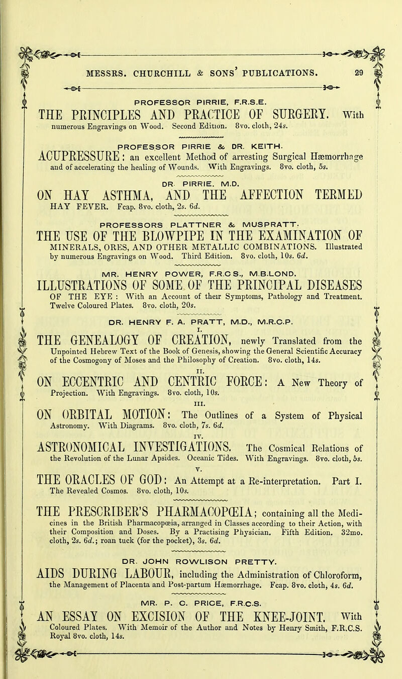 —^ ——j«—'^^i MESSRS. CHURCHILL & SONS PUBLICATIONS. 29 — jo-^ PROFESSOR PIRRIE, F.R.S.E. THE PRINCIPLES AND PRACTICE OF SURGERY. With numerous Engravings on Wood. Second Edition. 8vo. cloth, 245. PROFESSOR PIRRIE &, OR. KEITH. ACUPRESSURE : an excellent Method of arresting Surgical Hajmorrhage and of accelerating the healing of Wounds. With Engravings. 8vo. cloth, 5s. DR PIRRIE. M.D. ON HAY ASTHMA, AND THE AFFECTION TERMED HAY FEVER. Fcap. 8vo. cloth, 2s. 6d. PROFESSORS PLATTNER 8c MUSPRATT. THE USE OF THE BLOWPIPE IN THE EXAMINATION OF MINERALS, ORES, AND OTHER METALLIC COMBINATIONS. Illustrated by numerous Engravings on Wood. Third Edition. 8vo. cloth, 10s. 6d. MR. HENRY POWER, F.R.OS., M.B.LOND. ILLUSTRATIOxNS OF SOME OF THE PRINCIPAL DISEASES OF THE EYE : With an Account of their Symptoms, Pathology and Treatment. Twelve Coloured Plates. 8vo. cloth, 20s. DR. HENRY F. A. PRATT, M.D., M.R.C.P. THE GENEALOGY OF CREATION, newly Translated from the Unpointed Hebrew Text of the Book of Genesis, showing the General Scientific Accuracy of the Cosmogony of Moses and the Philosophy of Creation. 8vo. cloth, 14s. ON ECCENTRIC AND CENTRIC FORCE: a New Theory of Projection. With Engravings. 8vo. cloth, 10s. III. ON ORBITAL MOTION: The Outlines of a System of Physical Astronomy. With Diagrams. 8vo. cloth, 7s. 6a!. IV. ASTRONOMICAL INVESTIGATIONS. The Cosmical Relations of the Revolution of the Lunar Apsides. Oceanic Tides. With Engravings. 8vo. cloth, 5s. V. THE ORACLES OF GOD : An Attempt at a Ee-interpretation. Part I. The Revealed Cosmos. 8vo. cloth, 10s. THE PRESCRIBER'S PHARMACOPEIA; containing all the Medi- cines in the British Pharmacopoeia, arranged in Classes according to their Action, with their Composition and Doses. By a Practising Physician. Fifth Edition. 32mo. cloth, 2s. 6d.; roan tuck (for the pocket), .3s. 6d. DR. JOHN ROWLISON PRETTY. AIDS DURING LABOUR, including the Administration of Chloroform, the Management of Placenta and Post-partum Haemorrhage. Fcap. 8vo. cloth, 4s. 6d. MR. P. C. PRICE, F.R.CS. AN ESSAY ON EXCISION OF THE KNEE-JOINT. With Coloured Plates. With Memoir of the Author and Notes by Henry Smith, F.R.CS. Royal 8vo. cloth, 14s.
