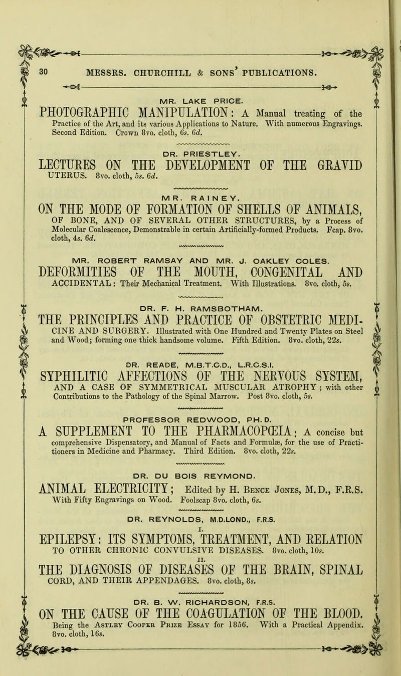 JO- MR. LAKE PRICE. PHOTOGEAPHIC MANIPULATION: a Manual treating of the Practice of the Art, and its various Applications to Nature. With numerous Engravings. Second Edition. Crown 8vo. cloth, 6s. Crf. DR. PRIESTLEY. LECTURES ON THE DEVELOPMENT OF THE GEAYID UTERUS. 8vo. cloth, 5s. 6d. MR. R A I N E Y. ON THE MODE OE EOEMATION OF SHELLS OF ANIMALS, OF BONE, AND OF SEVERAL OTHER STRUCTURES, by a Process of Molecular Coalescence, Demonstrable in certain Artificially-formed Products. Fcap. 8vo. cloth, 4s. Gd. MR. ROBERT RAMSAY AND MR. J. OAKLEY COLES. DEFORMITIES OF THE MOUTH, CONGENITAL AND ACCIDENTAL : Their Mechanical Treatment. With Illustrations. 8vo. cloth, 5s. DR. F. H. RAMSBOTHAM. THE PRINCIPLES AND PRACTICE OF OBSTETRIC MEDI- CINE AND SURGERY. Illustrated with One Hundred and Twenty Plates on Steel and Wood; forming one thick handsome volume. Fifth Edition. 8vo. cloth, 22s. DR. READE, M.B.T.C.D., L.R.C.S.I. SYPHILITIC AFFECTIONS OF THE NERYOUS SYSTEM, AND A CASE OF SYMMETRICAL MUSCULAR ATROPHY ; with other Contributions to the Pathology of the Spinal Marrow. Post 8vo. cloth, 5s. PROFESSOR REDWOOD, PH.D. A SUPPLEMENT TO THE PHARMACOPEIA: a concise but comprehensive Dispensatorj', and Manual of Facts and Formulae, for the use of Practi- tioners in Medicine and Pharmacy. Third Edition. 8vo. cloth, 22s. DR. DU BOIS REYMOND. ANIMAL ELECTRICITY ; Edited by H. Bence Jones, M.D., F.R.S. With Fifty Engravings on Wood. Foolscap 8vo. cloth, 6s. DR. REYNOLDS, MD.LOND., F.R.S. EPILEPSY: ITS SYMPTOMS, TREATMENT, AND RELATION TO OTHER CHRONIC CONVULSIVE DISEASES. 8vo. cloth, 10s. THE DIAGNOSIS OF DISEASES OF THE BRAIN, SPINAL CORD, AND THEIR APPENDAGES. 8vo. cloth, 8s. DR. B. W. RICHARDSON, F.R.S. ON THE CAUSE OF THE COAGULATION OF THE BLOOD. Being the Astlby Cooper Prize Essay for 1856. With a Practical Appendix. 8vo. cloth, 16s. ^S^i«* ^9 'S^l