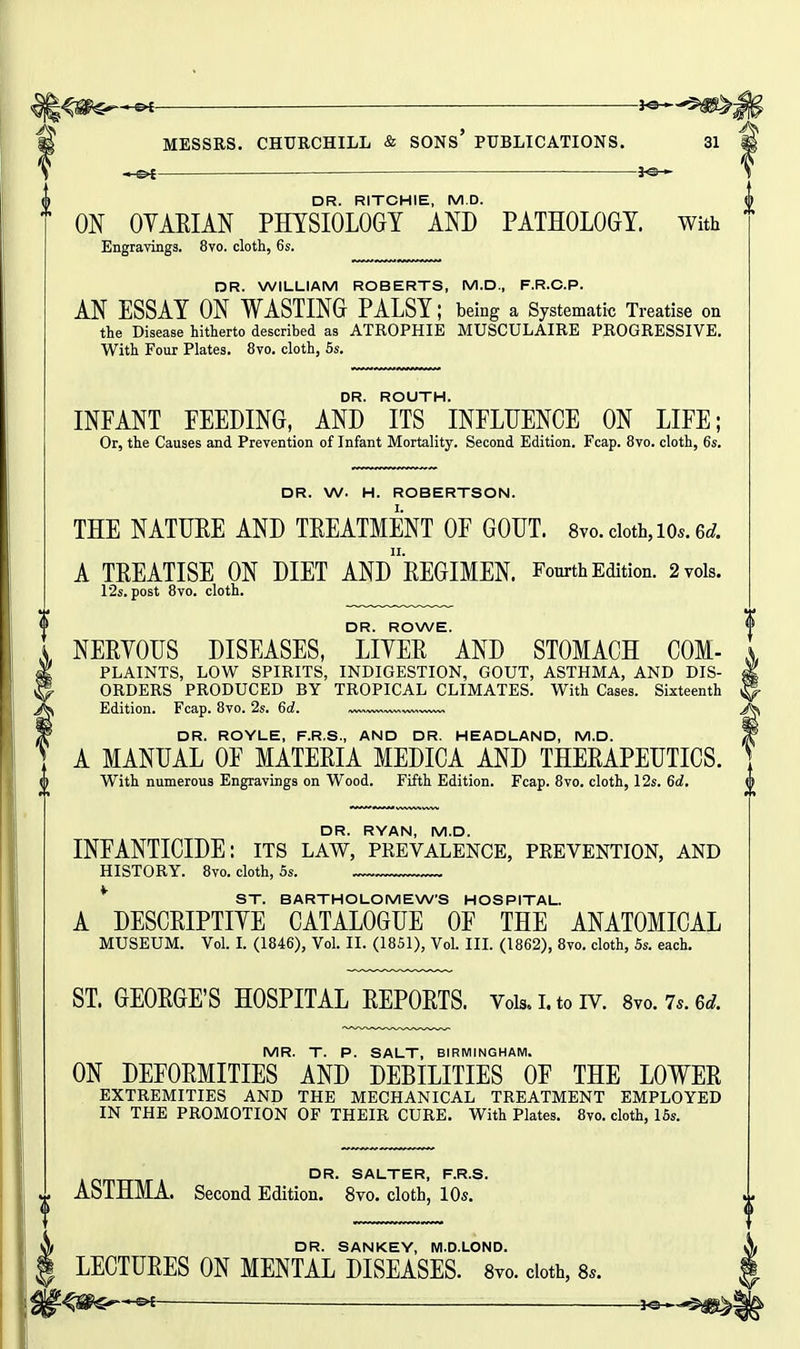 \ — }«— DR. RITCHIE, M.D. ON OVAEIAN PHYSIOLOGY AND PATHOLOGY, with Engravings. 8vo. cloth, 6s. DR. WILLIAM ROBERTS, M.D., F.R.C.P. AN ESSAY ON WASTING PALSY; being a Systematic Treatise on the Disease hitherto described as ATROPHIE MUSCULAIRE PROGRESSIVE. With Four Plates. 8vo. cloth, 6s. DR. ROUTH. INFANT FEEDING, AND ITS INFLUENCE ON LIFE; Or, the Causes and Prevention of Infant Mortality. Second Edition. Fcap. 8vo. cloth, 6s. DR. W. H. ROBERTSON. THE NATUEE AND TEEATMENT OF GOUT. 8vo.cioth,i0s.6<^. A TEEATISE ON DIET ANDEEGIMEN. Fourth Edition. 2 vols. 12s. post 8vo. cloth. DR. ROWE. NEEYOUS DISEASES, LIYEE AND STOMACH COM- PLAINTS, LOW SPIRITS, INDIGESTION, GOUT, ASTHMA, AND DIS- ORDERS PRODUCED BY TROPICAL CLIMATES. With Cases. Sixteenth Edition. Fcap. 8vo. 2s. 6d. DR. ROYLE, F.R.S., AND DR. HEADLAND, M.D. A MANUAL OF MATEEIA MEDICA AND THEEAPEUTICS. With numerous Engravings on Wood. Fifth Edition. Fcap. 8vo. cloth, 12s. 6d. DR. RYAN, M.D. INFANTICIDE: its law, prevalence, peevention, and HISTORY. 8vo. cloth, 5s. * ST. BARTHOLOMEW'S HOSPITAL. A DESCEIPTIYE CATALOGUE OF THE ANATOMICAL MUSEUM. Vol. L (1846), Vol. II. (1851), Vol. IIL (1862), 8vo. cloth, 5s. each. ST. GEOEGE'S HOSPITAL EEPOETS. Vois.i.toiv. 8vo.75.6rf. MR. T. P. SALT, BIRMINGHAM. ON DEFOEMITIES AND DEBILITIES OF THE LOWEE EXTREMITIES AND THE MECHANICAL TREATMENT EMPLOYED IN THE PROMOTION OF THEIR CURE. With Plates. 8vo. cloth, 15s. ^ DR. SALTER, F.R.S. ^ ASTHMA. Second Edition. 8vo. cloth, 10s. DR. SANKEY, M.D.LOND. LECTUEES ON MENTAL DISEASES. 8yo. doth, 8.. '^^m^^ j©*,-$jig^«